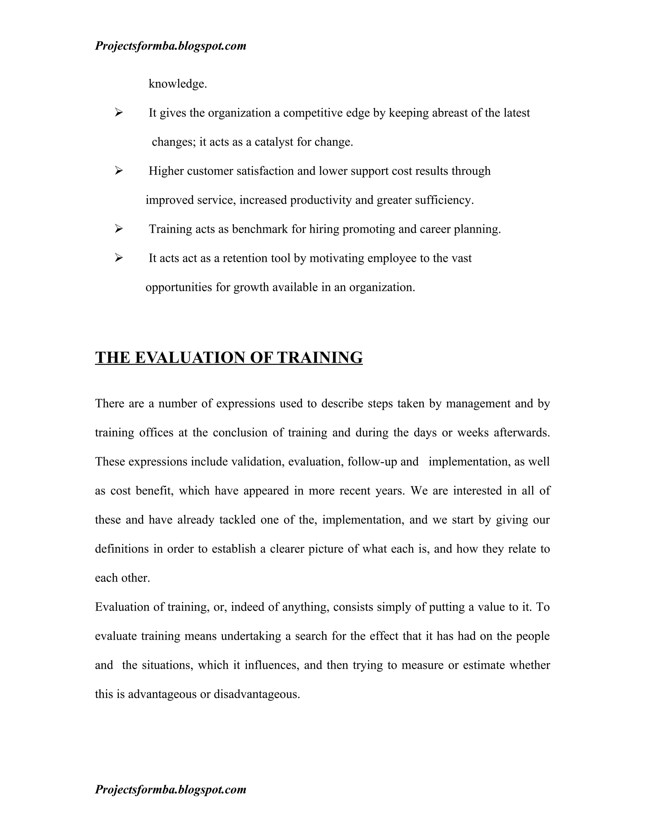 Projectsformba.blogspot.com


          knowledge.

         It gives the organization a competitive edge by keeping abreast of the latest

              changes; it acts as a catalyst for change.

         Higher customer satisfaction and lower support cost results through

          improved service, increased productivity and greater sufficiency.

         Training acts as benchmark for hiring promoting and career planning.

         It acts act as a retention tool by motivating employee to the vast

          opportunities for growth available in an organization.




THE EVALUATION OF TRAINING

There are a number of expressions used to describe steps taken by management and by

training offices at the conclusion of training and during the days or weeks afterwards.

These expressions include validation, evaluation, follow-up and implementation, as well

as cost benefit, which have appeared in more recent years. We are interested in all of

these and have already tackled one of the, implementation, and we start by giving our

definitions in order to establish a clearer picture of what each is, and how they relate to

each other.

Evaluation of training, or, indeed of anything, consists simply of putting a value to it. To

evaluate training means undertaking a search for the effect that it has had on the people

and the situations, which it influences, and then trying to measure or estimate whether

this is advantageous or disadvantageous.




Projectsformba.blogspot.com
 