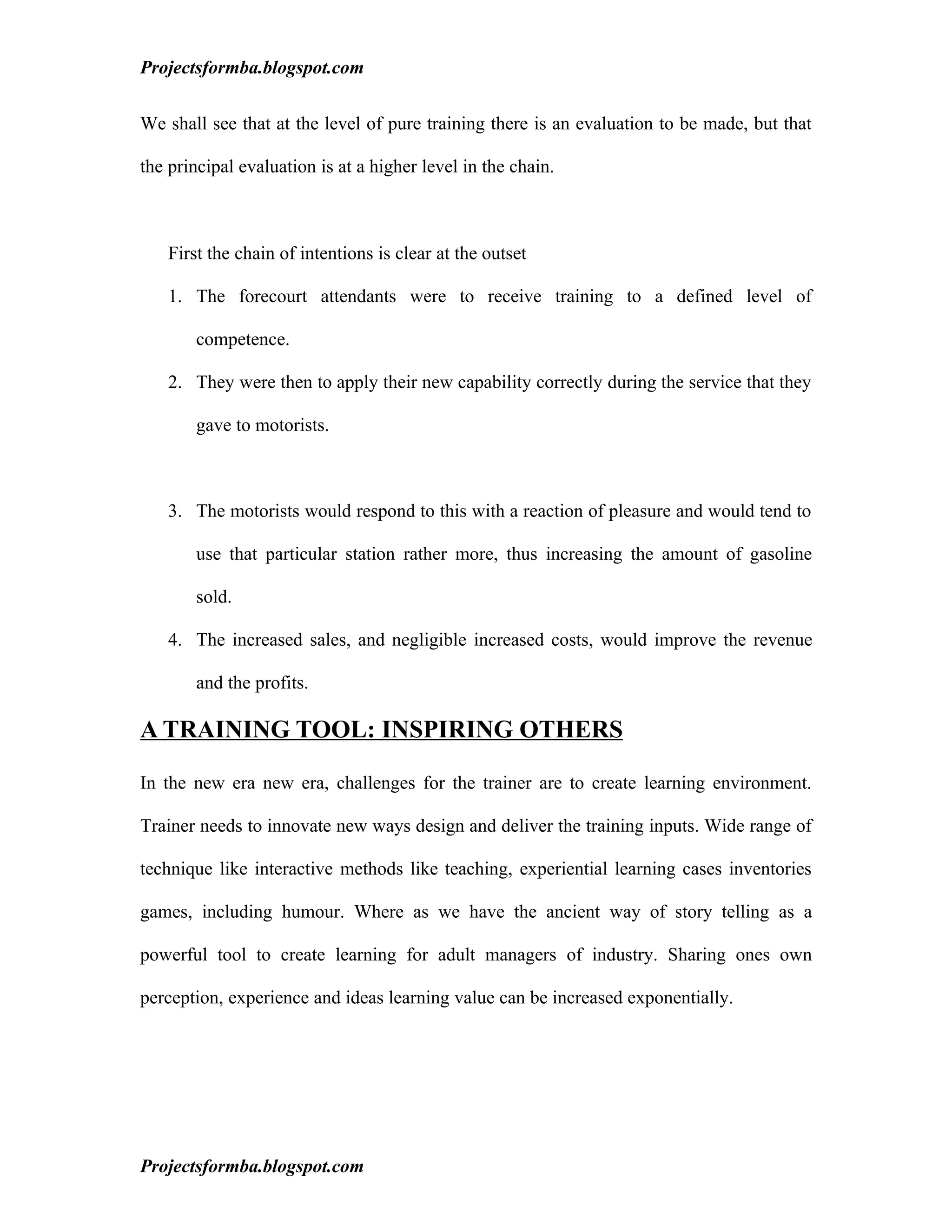 Projectsformba.blogspot.com


We shall see that at the level of pure training there is an evaluation to be made, but that

the principal evaluation is at a higher level in the chain.



   First the chain of intentions is clear at the outset

   1. The forecourt attendants were to receive training to a defined level of

       competence.

   2. They were then to apply their new capability correctly during the service that they

       gave to motorists.



   3. The motorists would respond to this with a reaction of pleasure and would tend to

       use that particular station rather more, thus increasing the amount of gasoline

       sold.

   4. The increased sales, and negligible increased costs, would improve the revenue

       and the profits.

A TRAINING TOOL: INSPIRING OTHERS

In the new era new era, challenges for the trainer are to create learning environment.

Trainer needs to innovate new ways design and deliver the training inputs. Wide range of

technique like interactive methods like teaching, experiential learning cases inventories

games, including humour. Where as we have the ancient way of story telling as a

powerful tool to create learning for adult managers of industry. Sharing ones own

perception, experience and ideas learning value can be increased exponentially.




Projectsformba.blogspot.com
 