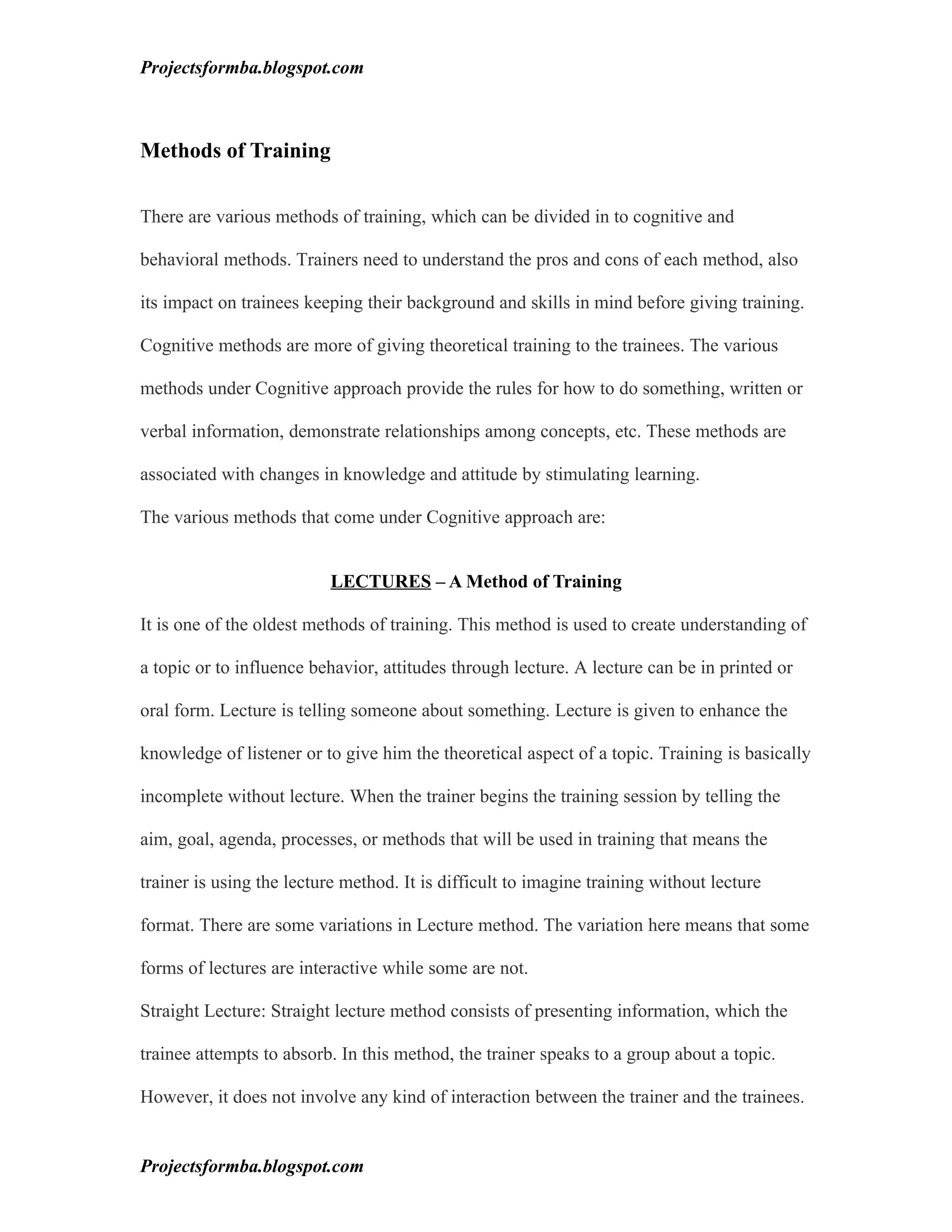 Projectsformba.blogspot.com



Methods of Training

There are various methods of training, which can be divided in to cognitive and

behavioral methods. Trainers need to understand the pros and cons of each method, also

its impact on trainees keeping their background and skills in mind before giving training.

Cognitive methods are more of giving theoretical training to the trainees. The various

methods under Cognitive approach provide the rules for how to do something, written or

verbal information, demonstrate relationships among concepts, etc. These methods are

associated with changes in knowledge and attitude by stimulating learning.

The various methods that come under Cognitive approach are:


                          LECTURES – A Method of Training

It is one of the oldest methods of training. This method is used to create understanding of

a topic or to influence behavior, attitudes through lecture. A lecture can be in printed or

oral form. Lecture is telling someone about something. Lecture is given to enhance the

knowledge of listener or to give him the theoretical aspect of a topic. Training is basically

incomplete without lecture. When the trainer begins the training session by telling the

aim, goal, agenda, processes, or methods that will be used in training that means the

trainer is using the lecture method. It is difficult to imagine training without lecture

format. There are some variations in Lecture method. The variation here means that some

forms of lectures are interactive while some are not.

Straight Lecture: Straight lecture method consists of presenting information, which the

trainee attempts to absorb. In this method, the trainer speaks to a group about a topic.

However, it does not involve any kind of interaction between the trainer and the trainees.


Projectsformba.blogspot.com
 