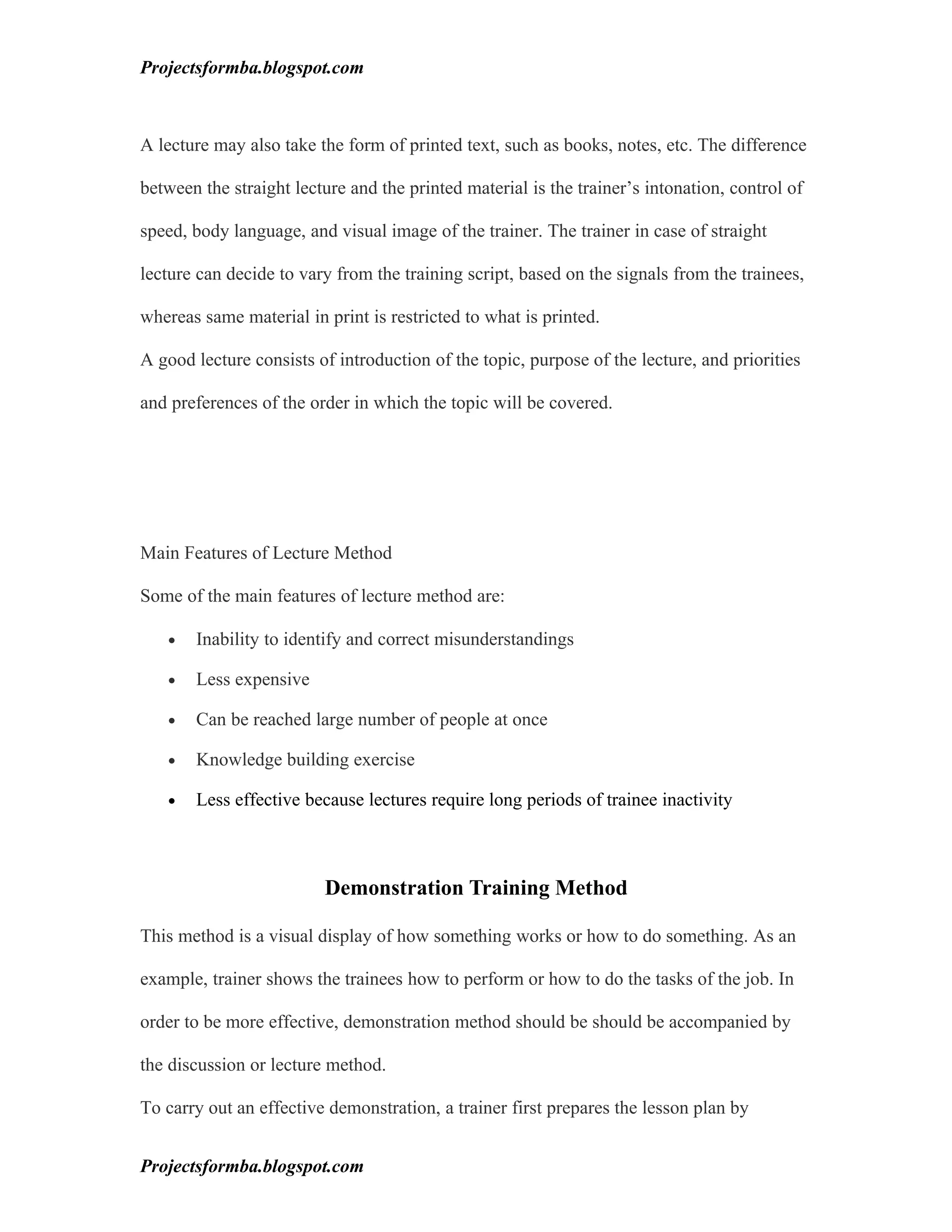 Projectsformba.blogspot.com



A lecture may also take the form of printed text, such as books, notes, etc. The difference

between the straight lecture and the printed material is the trainer’s intonation, control of

speed, body language, and visual image of the trainer. The trainer in case of straight

lecture can decide to vary from the training script, based on the signals from the trainees,

whereas same material in print is restricted to what is printed.

A good lecture consists of introduction of the topic, purpose of the lecture, and priorities

and preferences of the order in which the topic will be covered.




Main Features of Lecture Method

Some of the main features of lecture method are:

   •   Inability to identify and correct misunderstandings

   •   Less expensive

   •   Can be reached large number of people at once

   •   Knowledge building exercise

   •   Less effective because lectures require long periods of trainee inactivity



                         Demonstration Training Method

This method is a visual display of how something works or how to do something. As an

example, trainer shows the trainees how to perform or how to do the tasks of the job. In

order to be more effective, demonstration method should be should be accompanied by

the discussion or lecture method.

To carry out an effective demonstration, a trainer first prepares the lesson plan by


Projectsformba.blogspot.com
 