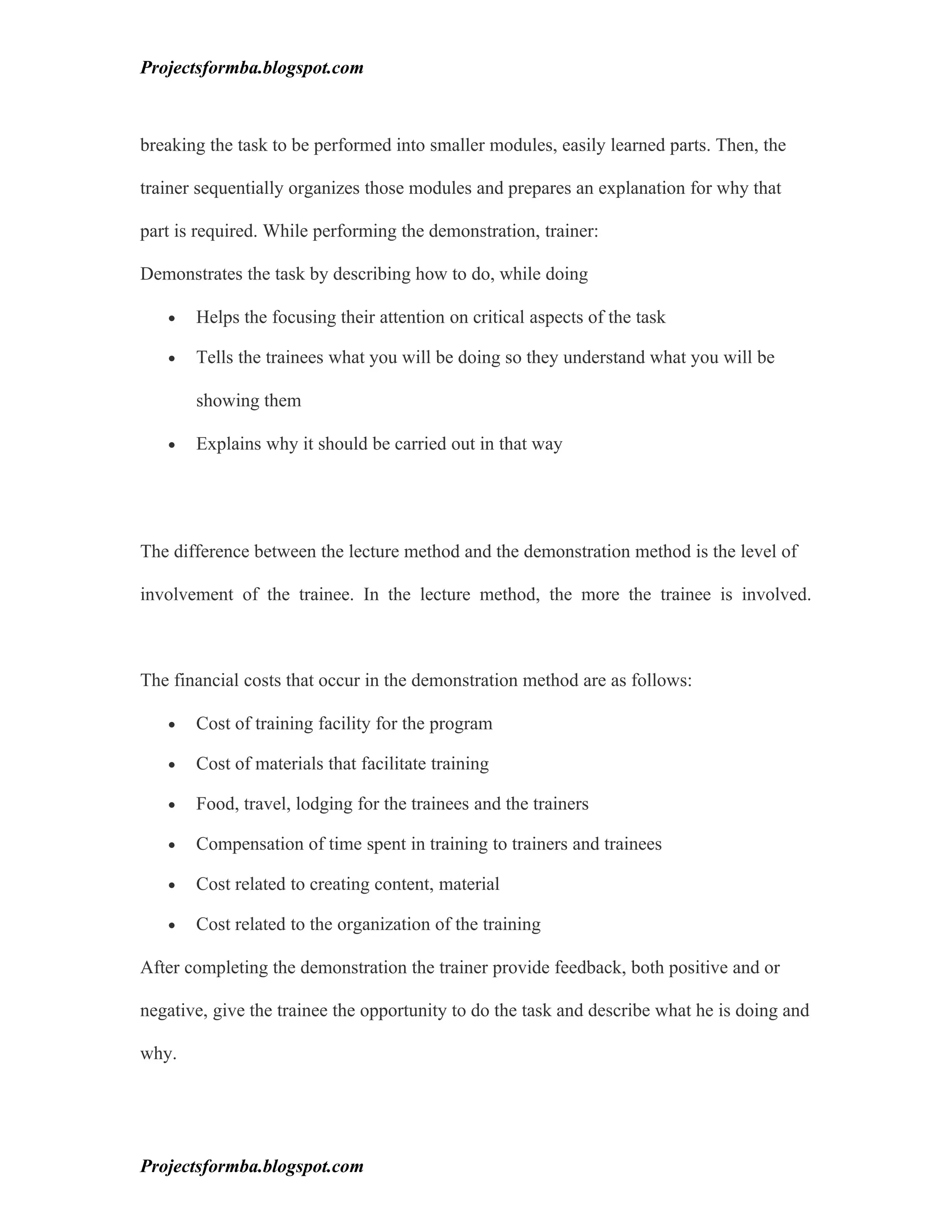 Projectsformba.blogspot.com



breaking the task to be performed into smaller modules, easily learned parts. Then, the

trainer sequentially organizes those modules and prepares an explanation for why that

part is required. While performing the demonstration, trainer:

Demonstrates the task by describing how to do, while doing

   •   Helps the focusing their attention on critical aspects of the task

   •   Tells the trainees what you will be doing so they understand what you will be

       showing them

   •   Explains why it should be carried out in that way




The difference between the lecture method and the demonstration method is the level of

involvement of the trainee. In the lecture method, the more the trainee is involved.



The financial costs that occur in the demonstration method are as follows:

   •   Cost of training facility for the program

   •   Cost of materials that facilitate training

   •   Food, travel, lodging for the trainees and the trainers

   •   Compensation of time spent in training to trainers and trainees

   •   Cost related to creating content, material

   •   Cost related to the organization of the training

After completing the demonstration the trainer provide feedback, both positive and or

negative, give the trainee the opportunity to do the task and describe what he is doing and

why.




Projectsformba.blogspot.com
 