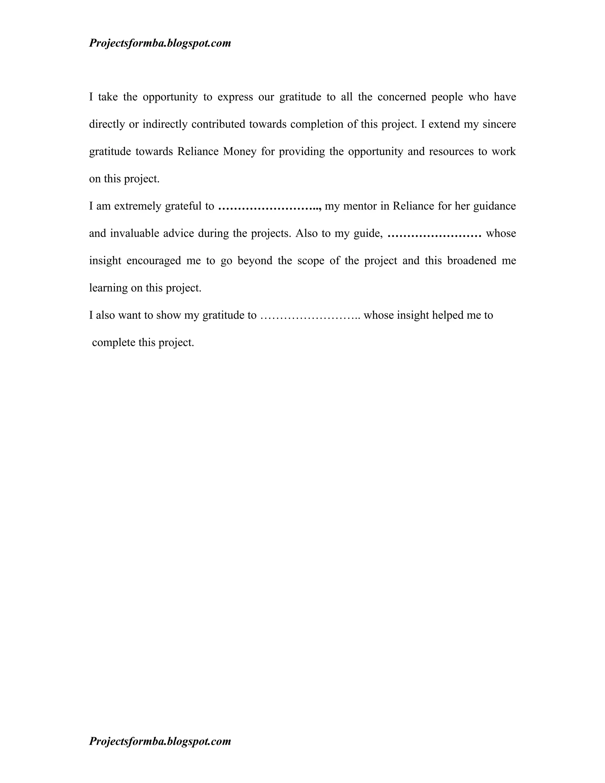 Projectsformba.blogspot.com



I take the opportunity to express our gratitude to all the concerned people who have

directly or indirectly contributed towards completion of this project. I extend my sincere

gratitude towards Reliance Money for providing the opportunity and resources to work

on this project.

I am extremely grateful to …………………….., my mentor in Reliance for her guidance

and invaluable advice during the projects. Also to my guide, …………………… whose

insight encouraged me to go beyond the scope of the project and this broadened me

learning on this project.

I also want to show my gratitude to …………………….. whose insight helped me to

complete this project.




Projectsformba.blogspot.com
 
