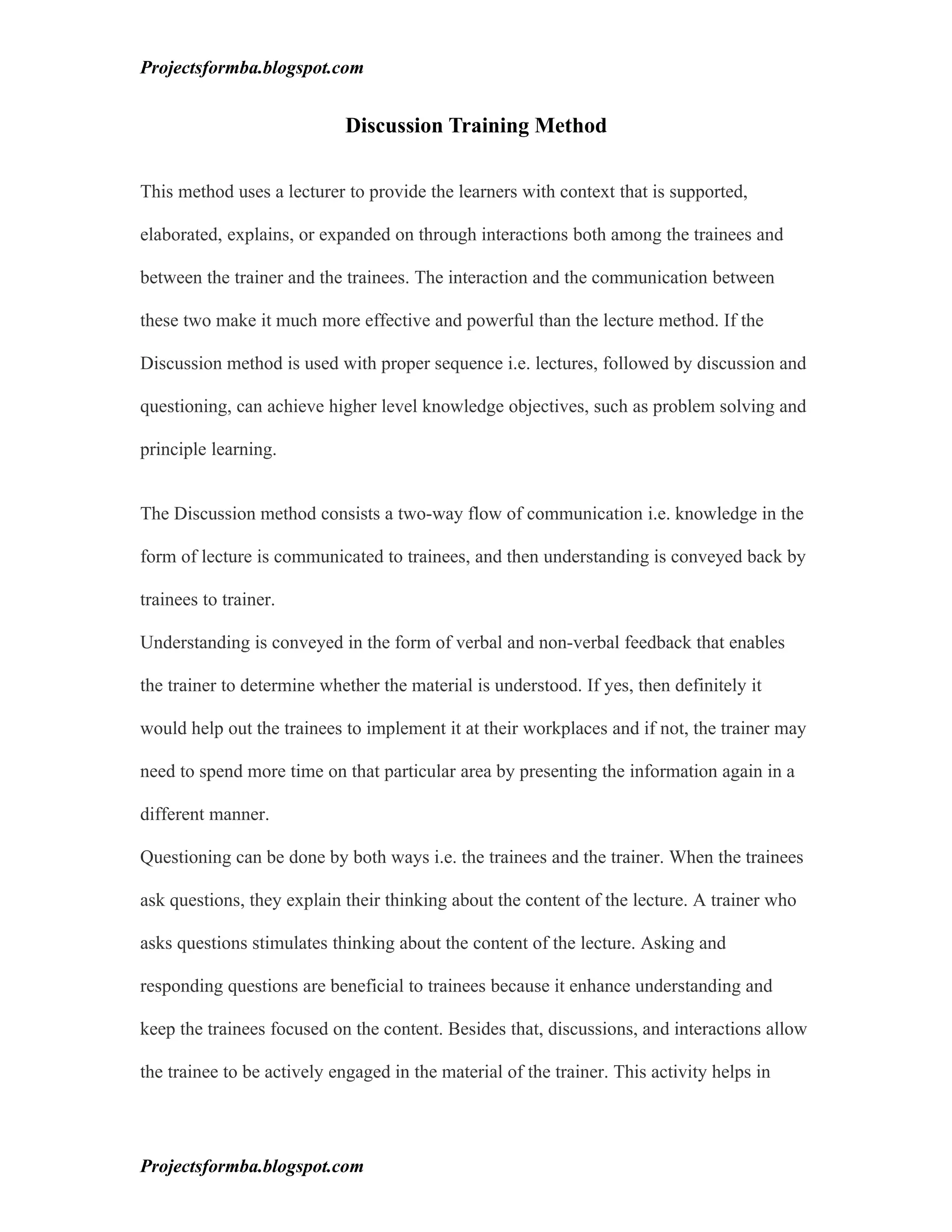 Projectsformba.blogspot.com


                            Discussion Training Method

This method uses a lecturer to provide the learners with context that is supported,

elaborated, explains, or expanded on through interactions both among the trainees and

between the trainer and the trainees. The interaction and the communication between

these two make it much more effective and powerful than the lecture method. If the

Discussion method is used with proper sequence i.e. lectures, followed by discussion and

questioning, can achieve higher level knowledge objectives, such as problem solving and

principle learning.


The Discussion method consists a two-way flow of communication i.e. knowledge in the

form of lecture is communicated to trainees, and then understanding is conveyed back by

trainees to trainer.

Understanding is conveyed in the form of verbal and non-verbal feedback that enables

the trainer to determine whether the material is understood. If yes, then definitely it

would help out the trainees to implement it at their workplaces and if not, the trainer may

need to spend more time on that particular area by presenting the information again in a

different manner.

Questioning can be done by both ways i.e. the trainees and the trainer. When the trainees

ask questions, they explain their thinking about the content of the lecture. A trainer who

asks questions stimulates thinking about the content of the lecture. Asking and

responding questions are beneficial to trainees because it enhance understanding and

keep the trainees focused on the content. Besides that, discussions, and interactions allow

the trainee to be actively engaged in the material of the trainer. This activity helps in




Projectsformba.blogspot.com
 