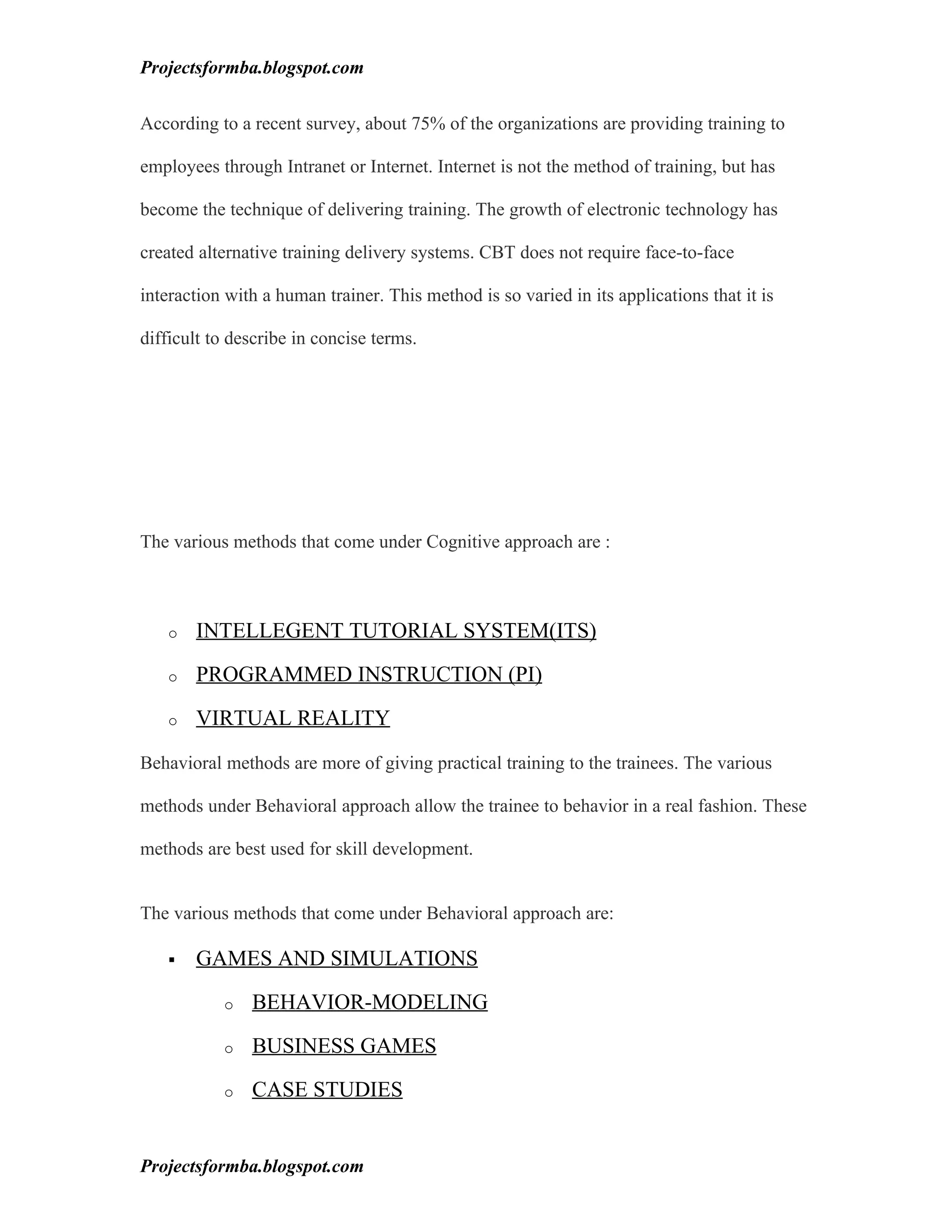 Projectsformba.blogspot.com


According to a recent survey, about 75% of the organizations are providing training to

employees through Intranet or Internet. Internet is not the method of training, but has

become the technique of delivering training. The growth of electronic technology has

created alternative training delivery systems. CBT does not require face-to-face

interaction with a human trainer. This method is so varied in its applications that it is

difficult to describe in concise terms.




The various methods that come under Cognitive approach are :



   o   INTELLEGENT TUTORIAL SYSTEM(ITS)

   o   PROGRAMMED INSTRUCTION (PI)

   o   VIRTUAL REALITY

Behavioral methods are more of giving practical training to the trainees. The various

methods under Behavioral approach allow the trainee to behavior in a real fashion. These

methods are best used for skill development.


The various methods that come under Behavioral approach are:

      GAMES AND SIMULATIONS

           o   BEHAVIOR-MODELING

           o   BUSINESS GAMES

           o   CASE STUDIES


Projectsformba.blogspot.com
 
