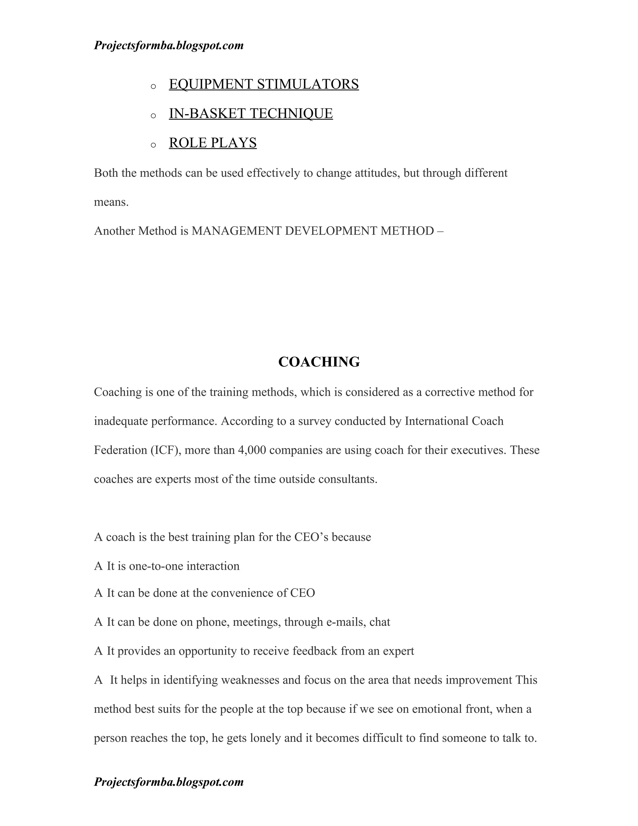 Projectsformba.blogspot.com


           o   EQUIPMENT STIMULATORS

           o   IN-BASKET TECHNIQUE

           o   ROLE PLAYS

Both the methods can be used effectively to change attitudes, but through different

means.

Another Method is MANAGEMENT DEVELOPMENT METHOD –




                                     COACHING

Coaching is one of the training methods, which is considered as a corrective method for

inadequate performance. According to a survey conducted by International Coach

Federation (ICF), more than 4,000 companies are using coach for their executives. These

coaches are experts most of the time outside consultants.



A coach is the best training plan for the CEO’s because

A It is one-to-one interaction

A It can be done at the convenience of CEO

A It can be done on phone, meetings, through e-mails, chat

A It provides an opportunity to receive feedback from an expert

A It helps in identifying weaknesses and focus on the area that needs improvement This

method best suits for the people at the top because if we see on emotional front, when a

person reaches the top, he gets lonely and it becomes difficult to find someone to talk to.


Projectsformba.blogspot.com
 