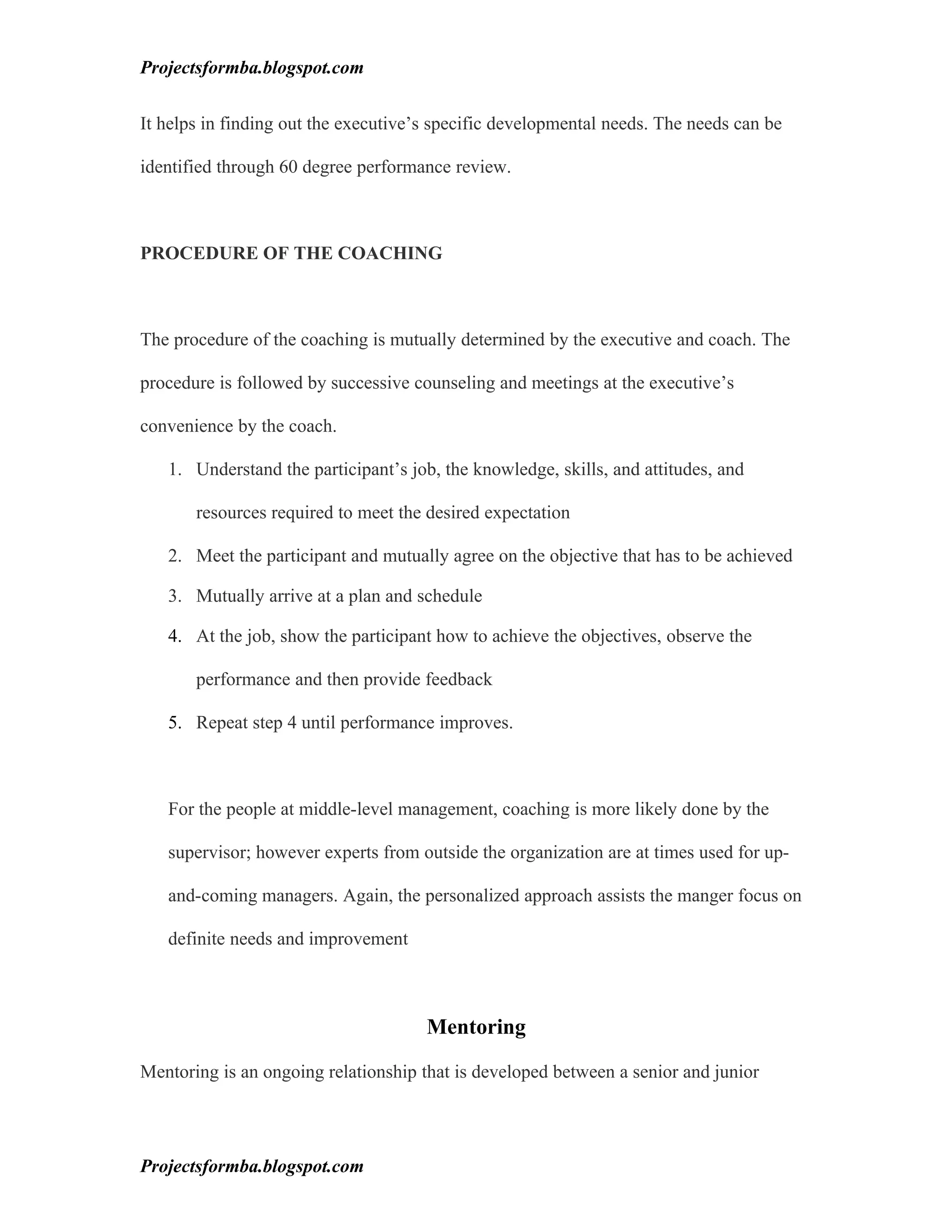 Projectsformba.blogspot.com


It helps in finding out the executive’s specific developmental needs. The needs can be

identified through 60 degree performance review.



PROCEDURE OF THE COACHING



The procedure of the coaching is mutually determined by the executive and coach. The

procedure is followed by successive counseling and meetings at the executive’s

convenience by the coach.

   1. Understand the participant’s job, the knowledge, skills, and attitudes, and

       resources required to meet the desired expectation

   2. Meet the participant and mutually agree on the objective that has to be achieved

   3. Mutually arrive at a plan and schedule

   4. At the job, show the participant how to achieve the objectives, observe the

       performance and then provide feedback

   5. Repeat step 4 until performance improves.



   For the people at middle-level management, coaching is more likely done by the

   supervisor; however experts from outside the organization are at times used for up-

   and-coming managers. Again, the personalized approach assists the manger focus on

   definite needs and improvement



                                      Mentoring

Mentoring is an ongoing relationship that is developed between a senior and junior




Projectsformba.blogspot.com
 