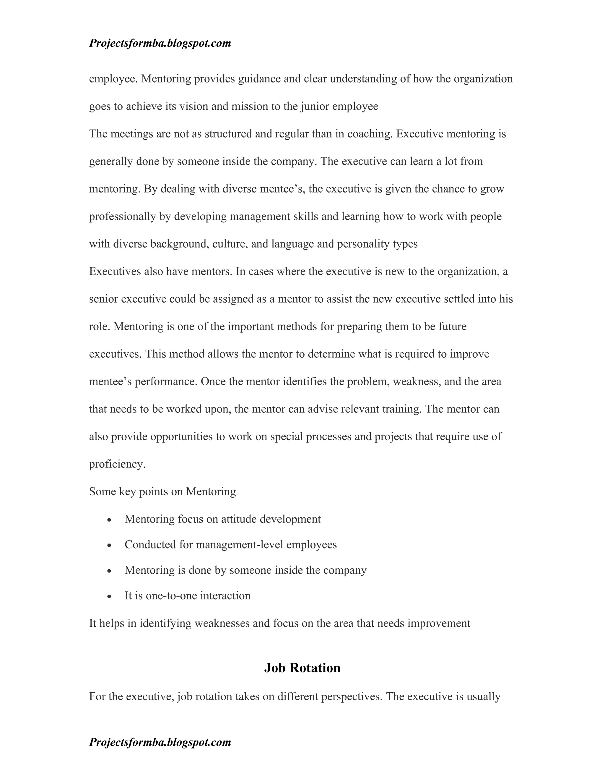 Projectsformba.blogspot.com


employee. Mentoring provides guidance and clear understanding of how the organization

goes to achieve its vision and mission to the junior employee

The meetings are not as structured and regular than in coaching. Executive mentoring is

generally done by someone inside the company. The executive can learn a lot from

mentoring. By dealing with diverse mentee’s, the executive is given the chance to grow

professionally by developing management skills and learning how to work with people

with diverse background, culture, and language and personality types

Executives also have mentors. In cases where the executive is new to the organization, a

senior executive could be assigned as a mentor to assist the new executive settled into his

role. Mentoring is one of the important methods for preparing them to be future

executives. This method allows the mentor to determine what is required to improve

mentee’s performance. Once the mentor identifies the problem, weakness, and the area

that needs to be worked upon, the mentor can advise relevant training. The mentor can

also provide opportunities to work on special processes and projects that require use of

proficiency.

Some key points on Mentoring

   •   Mentoring focus on attitude development

   •   Conducted for management-level employees

   •   Mentoring is done by someone inside the company

   •   It is one-to-one interaction

It helps in identifying weaknesses and focus on the area that needs improvement


                                      Job Rotation

For the executive, job rotation takes on different perspectives. The executive is usually


Projectsformba.blogspot.com
 
