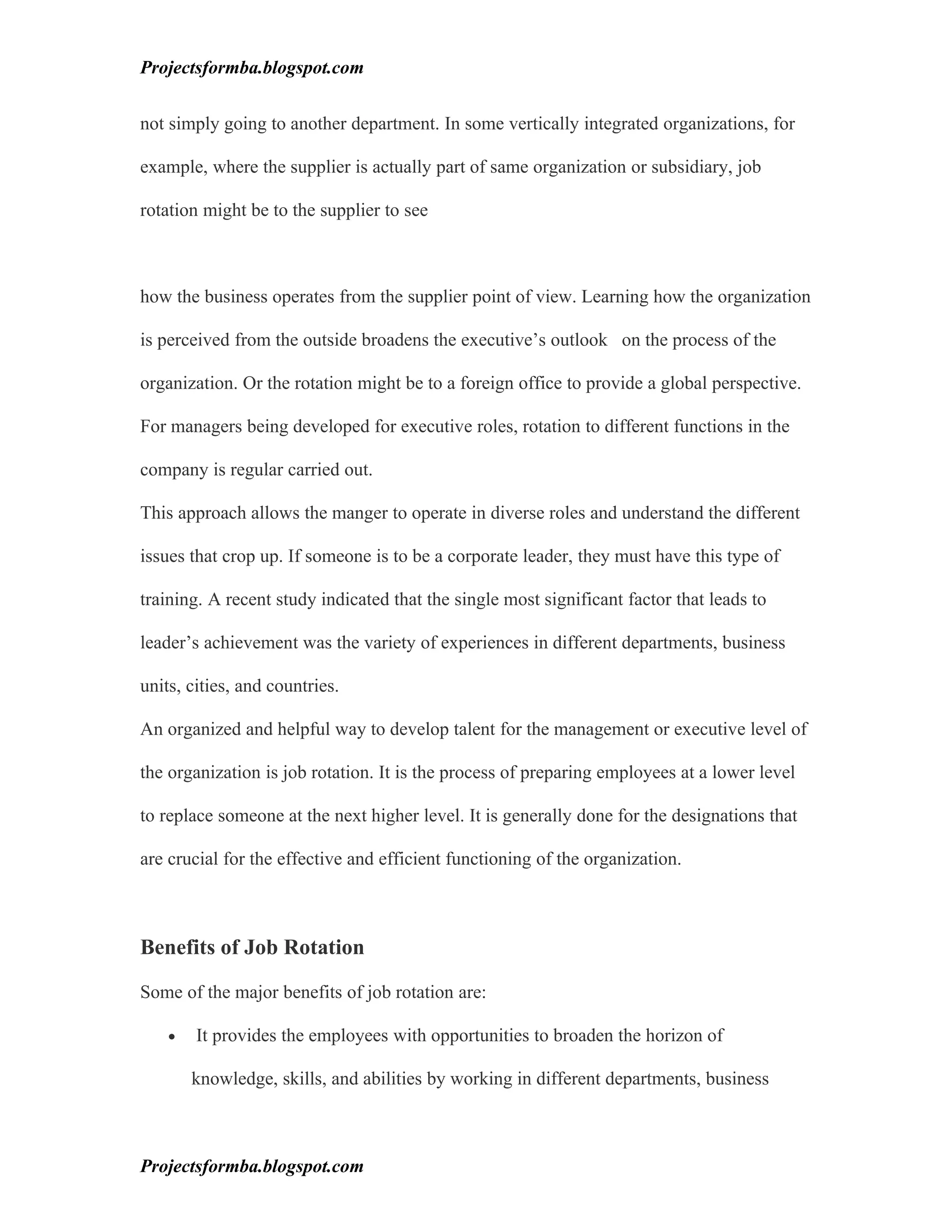 Projectsformba.blogspot.com


not simply going to another department. In some vertically integrated organizations, for

example, where the supplier is actually part of same organization or subsidiary, job

rotation might be to the supplier to see



how the business operates from the supplier point of view. Learning how the organization

is perceived from the outside broadens the executive’s outlook on the process of the

organization. Or the rotation might be to a foreign office to provide a global perspective.

For managers being developed for executive roles, rotation to different functions in the

company is regular carried out.

This approach allows the manger to operate in diverse roles and understand the different

issues that crop up. If someone is to be a corporate leader, they must have this type of

training. A recent study indicated that the single most significant factor that leads to

leader’s achievement was the variety of experiences in different departments, business

units, cities, and countries.

An organized and helpful way to develop talent for the management or executive level of

the organization is job rotation. It is the process of preparing employees at a lower level

to replace someone at the next higher level. It is generally done for the designations that

are crucial for the effective and efficient functioning of the organization.



Benefits of Job Rotation

Some of the major benefits of job rotation are:

    •   It provides the employees with opportunities to broaden the horizon of

        knowledge, skills, and abilities by working in different departments, business



Projectsformba.blogspot.com
 