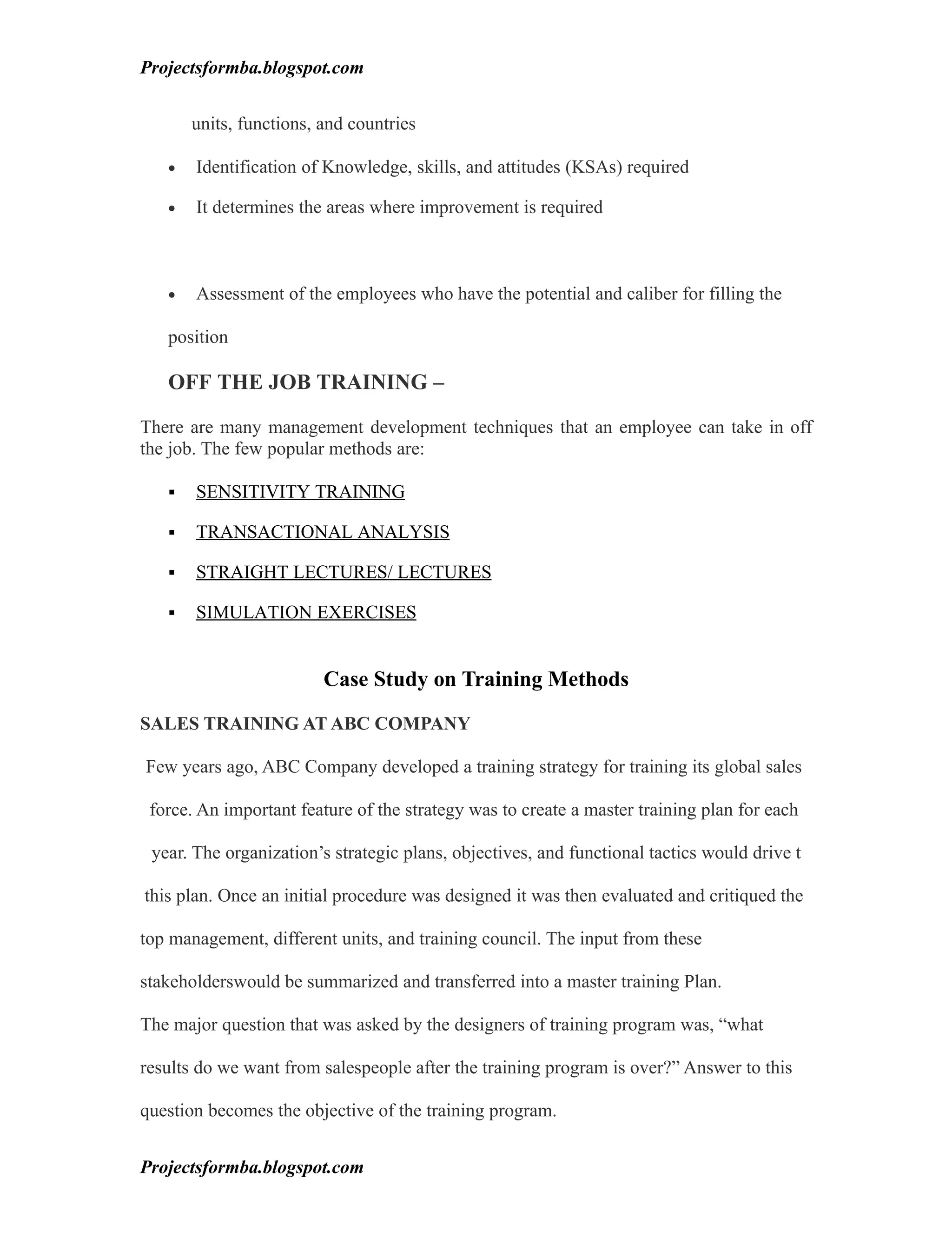 Projectsformba.blogspot.com


       units, functions, and countries

   •   Identification of Knowledge, skills, and attitudes (KSAs) required

   •   It determines the areas where improvement is required



   •   Assessment of the employees who have the potential and caliber for filling the

   position

   OFF THE JOB TRAINING –

There are many management development techniques that an employee can take in off
the job. The few popular methods are:

      SENSITIVITY TRAINING

      TRANSACTIONAL ANALYSIS

      STRAIGHT LECTURES/ LECTURES

      SIMULATION EXERCISES


                         Case Study on Training Methods

SALES TRAINING AT ABC COMPANY

Few years ago, ABC Company developed a training strategy for training its global sales

 force. An important feature of the strategy was to create a master training plan for each

 year. The organization’s strategic plans, objectives, and functional tactics would drive t

this plan. Once an initial procedure was designed it was then evaluated and critiqued the

top management, different units, and training council. The input from these

stakeholderswould be summarized and transferred into a master training Plan.

The major question that was asked by the designers of training program was, “what

results do we want from salespeople after the training program is over?” Answer to this

question becomes the objective of the training program.


Projectsformba.blogspot.com
 