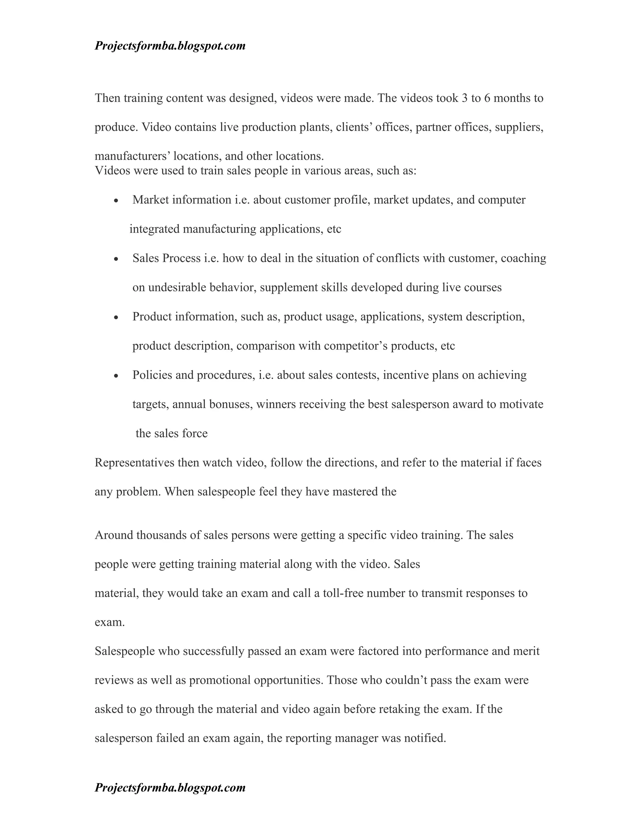 Projectsformba.blogspot.com



Then training content was designed, videos were made. The videos took 3 to 6 months to

produce. Video contains live production plants, clients’ offices, partner offices, suppliers,

manufacturers’ locations, and other locations.
Videos were used to train sales people in various areas, such as:

   •    Market information i.e. about customer profile, market updates, and computer

        integrated manufacturing applications, etc

   •    Sales Process i.e. how to deal in the situation of conflicts with customer, coaching

        on undesirable behavior, supplement skills developed during live courses

   •    Product information, such as, product usage, applications, system description,

        product description, comparison with competitor’s products, etc

   •    Policies and procedures, i.e. about sales contests, incentive plans on achieving

        targets, annual bonuses, winners receiving the best salesperson award to motivate

         the sales force

Representatives then watch video, follow the directions, and refer to the material if faces

any problem. When salespeople feel they have mastered the


Around thousands of sales persons were getting a specific video training. The sales

people were getting training material along with the video. Sales

material, they would take an exam and call a toll-free number to transmit responses to

exam.

Salespeople who successfully passed an exam were factored into performance and merit

reviews as well as promotional opportunities. Those who couldn’t pass the exam were

asked to go through the material and video again before retaking the exam. If the

salesperson failed an exam again, the reporting manager was notified.


Projectsformba.blogspot.com
 