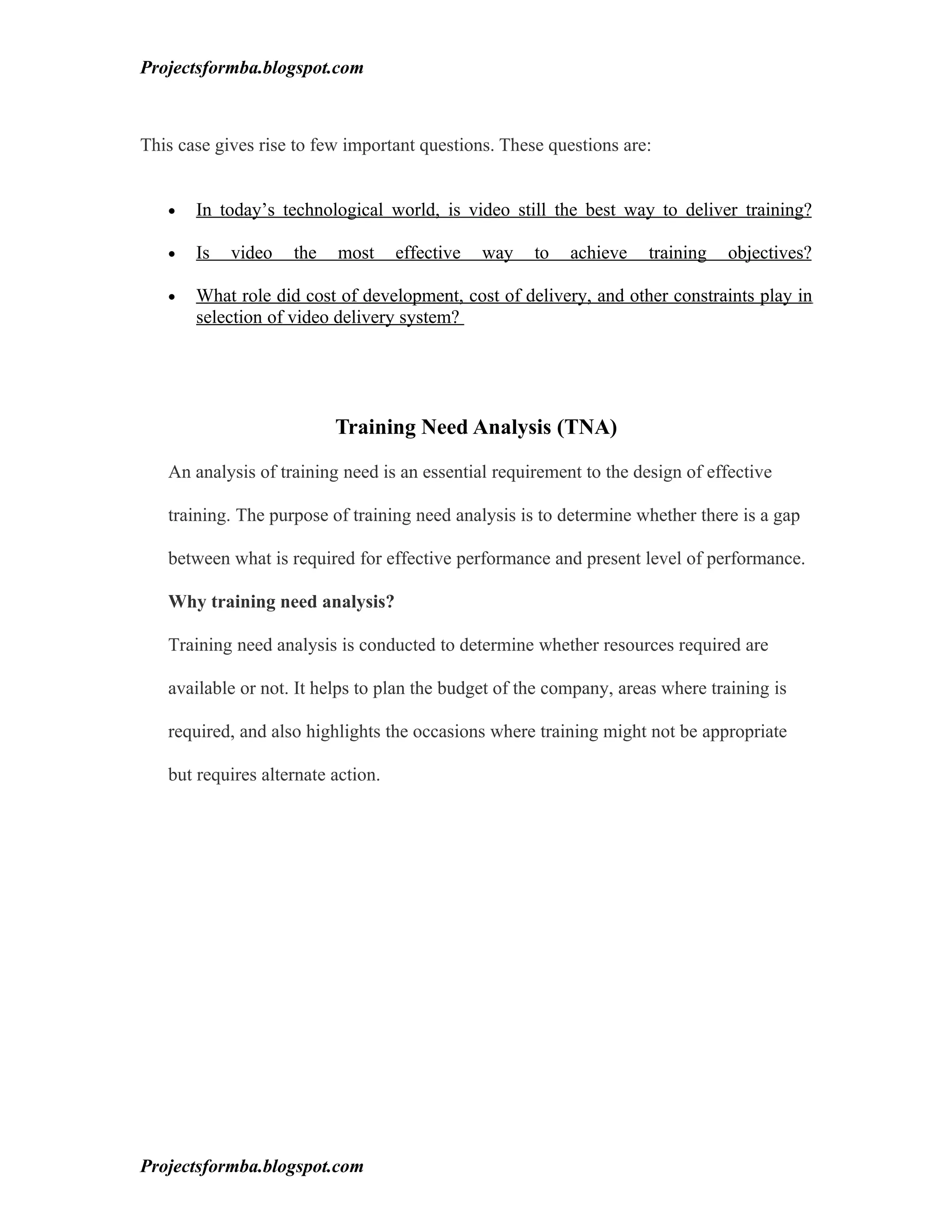 Projectsformba.blogspot.com



This case gives rise to few important questions. These questions are:


   •   In today’s technological world, is video still the best way to deliver training?

   •   Is   video   the   most      effective   way   to   achieve   training   objectives?

   •   What role did cost of development, cost of delivery, and other constraints play in
       selection of video delivery system?




                          Training Need Analysis (TNA)

   An analysis of training need is an essential requirement to the design of effective

   training. The purpose of training need analysis is to determine whether there is a gap

   between what is required for effective performance and present level of performance.

   Why training need analysis?

   Training need analysis is conducted to determine whether resources required are

   available or not. It helps to plan the budget of the company, areas where training is

   required, and also highlights the occasions where training might not be appropriate

   but requires alternate action.




Projectsformba.blogspot.com
 