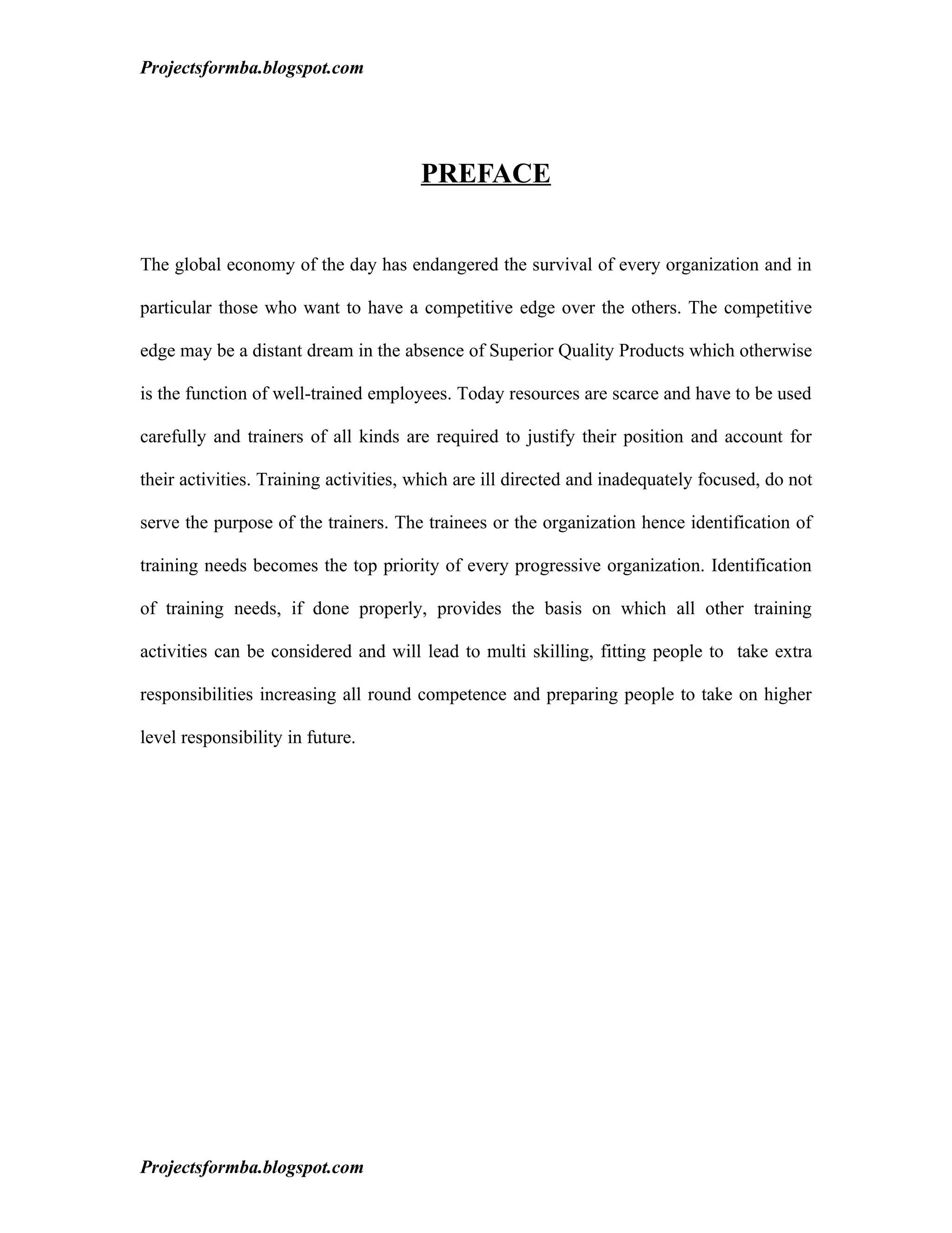 Projectsformba.blogspot.com




                                       PREFACE


The global economy of the day has endangered the survival of every organization and in

particular those who want to have a competitive edge over the others. The competitive

edge may be a distant dream in the absence of Superior Quality Products which otherwise

is the function of well-trained employees. Today resources are scarce and have to be used

carefully and trainers of all kinds are required to justify their position and account for

their activities. Training activities, which are ill directed and inadequately focused, do not

serve the purpose of the trainers. The trainees or the organization hence identification of

training needs becomes the top priority of every progressive organization. Identification

of training needs, if done properly, provides the basis on which all other training

activities can be considered and will lead to multi skilling, fitting people to take extra

responsibilities increasing all round competence and preparing people to take on higher

level responsibility in future.




Projectsformba.blogspot.com
 