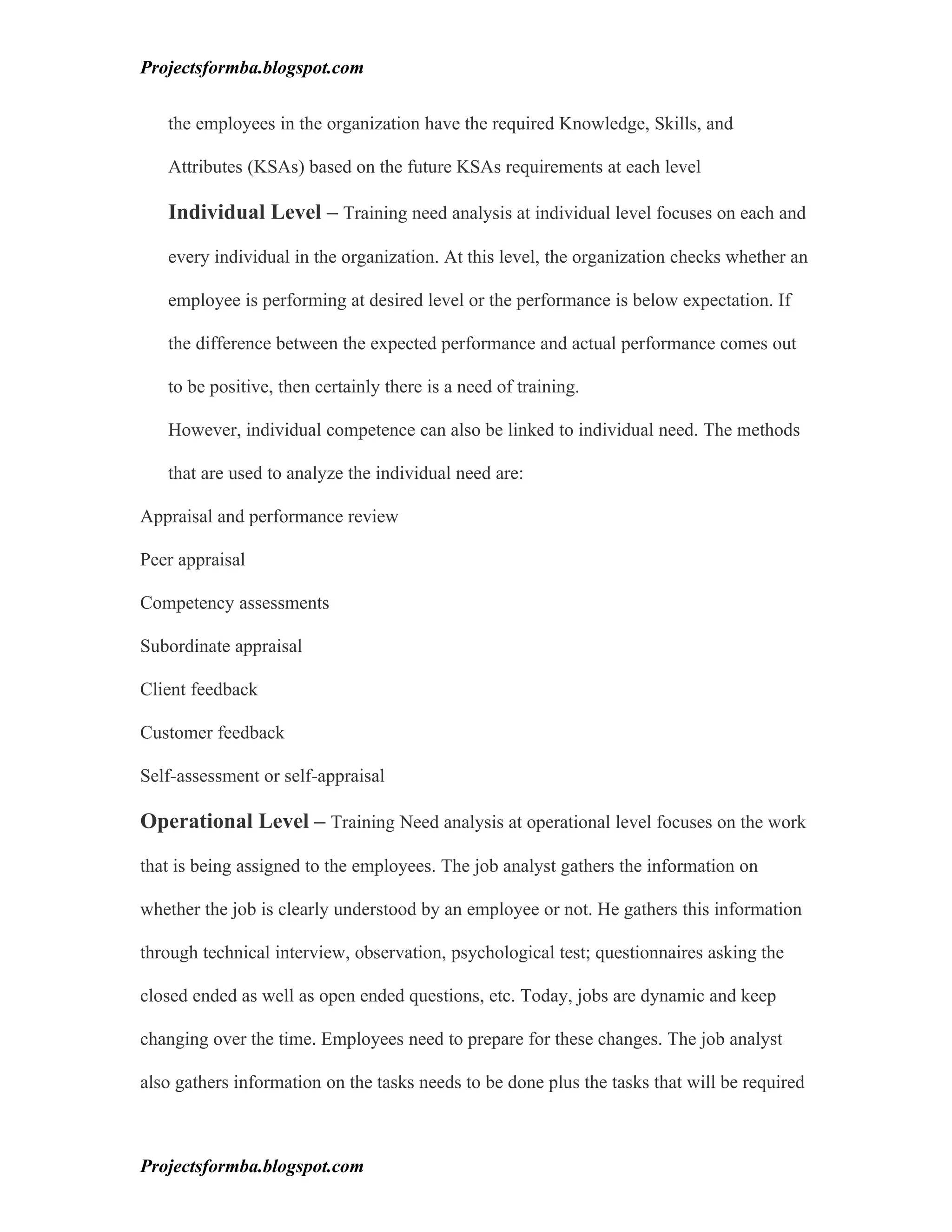 Projectsformba.blogspot.com


   the employees in the organization have the required Knowledge, Skills, and

   Attributes (KSAs) based on the future KSAs requirements at each level

   Individual Level – Training need analysis at individual level focuses on each and

   every individual in the organization. At this level, the organization checks whether an

   employee is performing at desired level or the performance is below expectation. If

   the difference between the expected performance and actual performance comes out

   to be positive, then certainly there is a need of training.

   However, individual competence can also be linked to individual need. The methods

   that are used to analyze the individual need are:

Appraisal and performance review

Peer appraisal

Competency assessments

Subordinate appraisal

Client feedback

Customer feedback

Self-assessment or self-appraisal

Operational Level – Training Need analysis at operational level focuses on the work

that is being assigned to the employees. The job analyst gathers the information on

whether the job is clearly understood by an employee or not. He gathers this information

through technical interview, observation, psychological test; questionnaires asking the

closed ended as well as open ended questions, etc. Today, jobs are dynamic and keep

changing over the time. Employees need to prepare for these changes. The job analyst

also gathers information on the tasks needs to be done plus the tasks that will be required



Projectsformba.blogspot.com
 