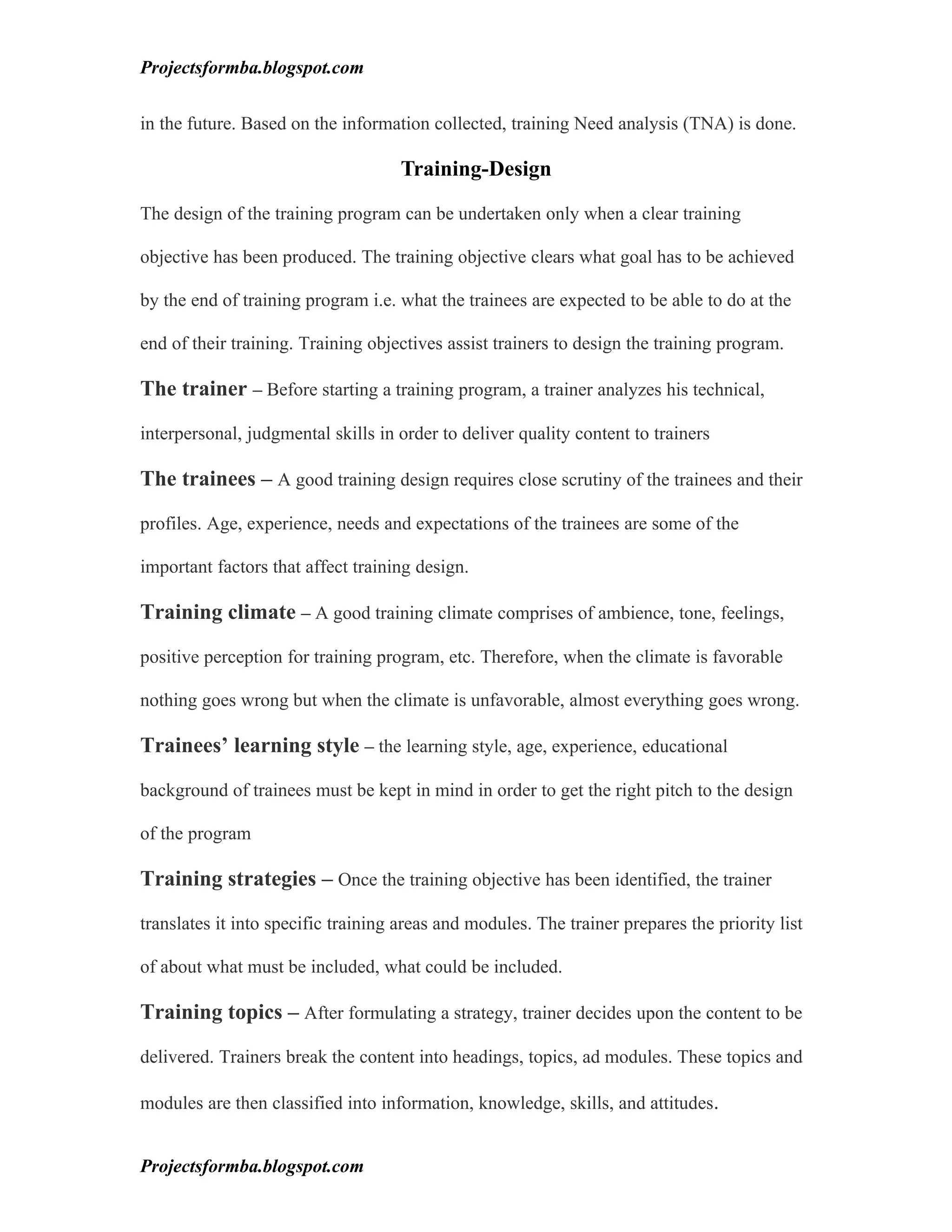 Projectsformba.blogspot.com


in the future. Based on the information collected, training Need analysis (TNA) is done.

                                    Training-Design

The design of the training program can be undertaken only when a clear training

objective has been produced. The training objective clears what goal has to be achieved

by the end of training program i.e. what the trainees are expected to be able to do at the

end of their training. Training objectives assist trainers to design the training program.

The trainer – Before starting a training program, a trainer analyzes his technical,

interpersonal, judgmental skills in order to deliver quality content to trainers

The trainees – A good training design requires close scrutiny of the trainees and their

profiles. Age, experience, needs and expectations of the trainees are some of the

important factors that affect training design.

Training climate – A good training climate comprises of ambience, tone, feelings,

positive perception for training program, etc. Therefore, when the climate is favorable

nothing goes wrong but when the climate is unfavorable, almost everything goes wrong.

Trainees’ learning style – the learning style, age, experience, educational

background of trainees must be kept in mind in order to get the right pitch to the design

of the program

Training strategies – Once the training objective has been identified, the trainer

translates it into specific training areas and modules. The trainer prepares the priority list

of about what must be included, what could be included.

Training topics – After formulating a strategy, trainer decides upon the content to be

delivered. Trainers break the content into headings, topics, ad modules. These topics and

modules are then classified into information, knowledge, skills, and attitudes.


Projectsformba.blogspot.com
 