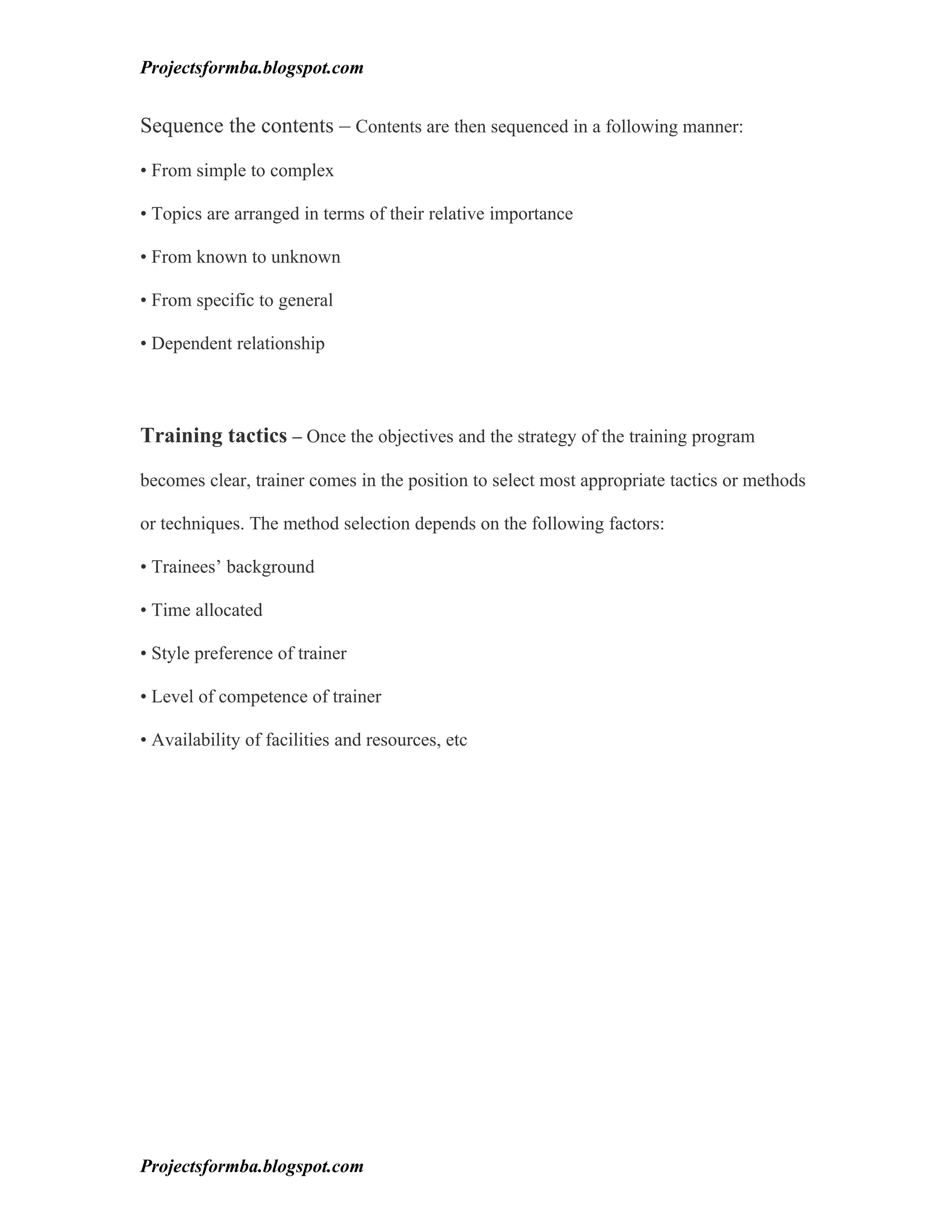 Projectsformba.blogspot.com


Sequence the contents – Contents are then sequenced in a following manner:

• From simple to complex

• Topics are arranged in terms of their relative importance

• From known to unknown

• From specific to general

• Dependent relationship



Training tactics – Once the objectives and the strategy of the training program

becomes clear, trainer comes in the position to select most appropriate tactics or methods

or techniques. The method selection depends on the following factors:

• Trainees’ background

• Time allocated

• Style preference of trainer

• Level of competence of trainer

• Availability of facilities and resources, etc




Projectsformba.blogspot.com
 