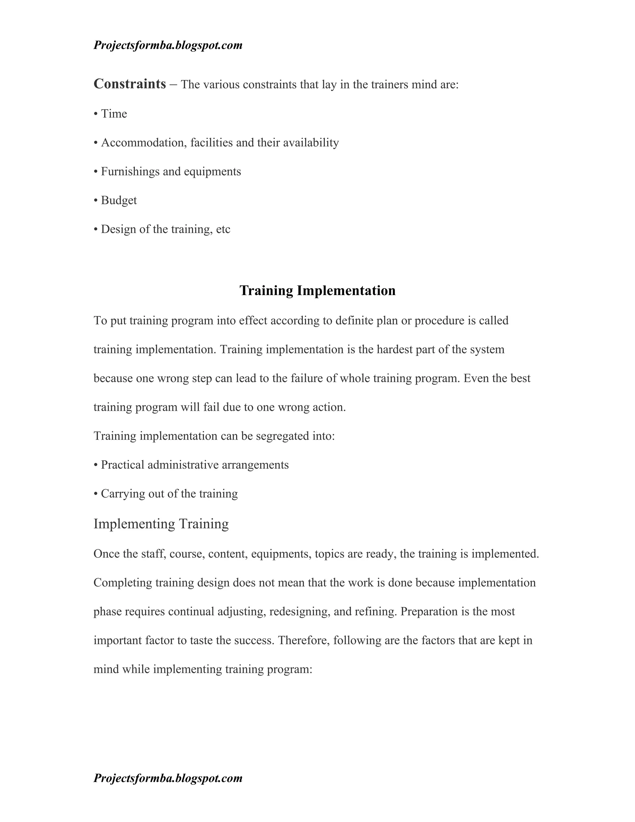 Projectsformba.blogspot.com


Constraints – The various constraints that lay in the trainers mind are:

• Time

• Accommodation, facilities and their availability

• Furnishings and equipments

• Budget

• Design of the training, etc



                                 Training Implementation

To put training program into effect according to definite plan or procedure is called

training implementation. Training implementation is the hardest part of the system

because one wrong step can lead to the failure of whole training program. Even the best

training program will fail due to one wrong action.

Training implementation can be segregated into:

• Practical administrative arrangements

• Carrying out of the training

Implementing Training

Once the staff, course, content, equipments, topics are ready, the training is implemented.

Completing training design does not mean that the work is done because implementation

phase requires continual adjusting, redesigning, and refining. Preparation is the most

important factor to taste the success. Therefore, following are the factors that are kept in

mind while implementing training program:




Projectsformba.blogspot.com
 
