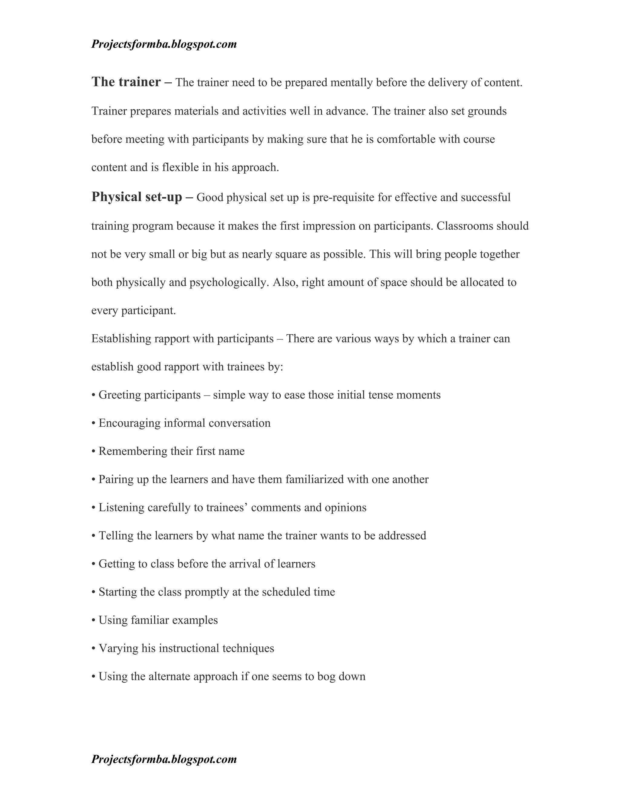 Projectsformba.blogspot.com


The trainer – The trainer need to be prepared mentally before the delivery of content.

Trainer prepares materials and activities well in advance. The trainer also set grounds

before meeting with participants by making sure that he is comfortable with course

content and is flexible in his approach.

Physical set-up – Good physical set up is pre-requisite for effective and successful

training program because it makes the first impression on participants. Classrooms should

not be very small or big but as nearly square as possible. This will bring people together

both physically and psychologically. Also, right amount of space should be allocated to

every participant.

Establishing rapport with participants – There are various ways by which a trainer can

establish good rapport with trainees by:

• Greeting participants – simple way to ease those initial tense moments

• Encouraging informal conversation

• Remembering their first name

• Pairing up the learners and have them familiarized with one another

• Listening carefully to trainees’ comments and opinions

• Telling the learners by what name the trainer wants to be addressed

• Getting to class before the arrival of learners

• Starting the class promptly at the scheduled time

• Using familiar examples

• Varying his instructional techniques

• Using the alternate approach if one seems to bog down




Projectsformba.blogspot.com
 