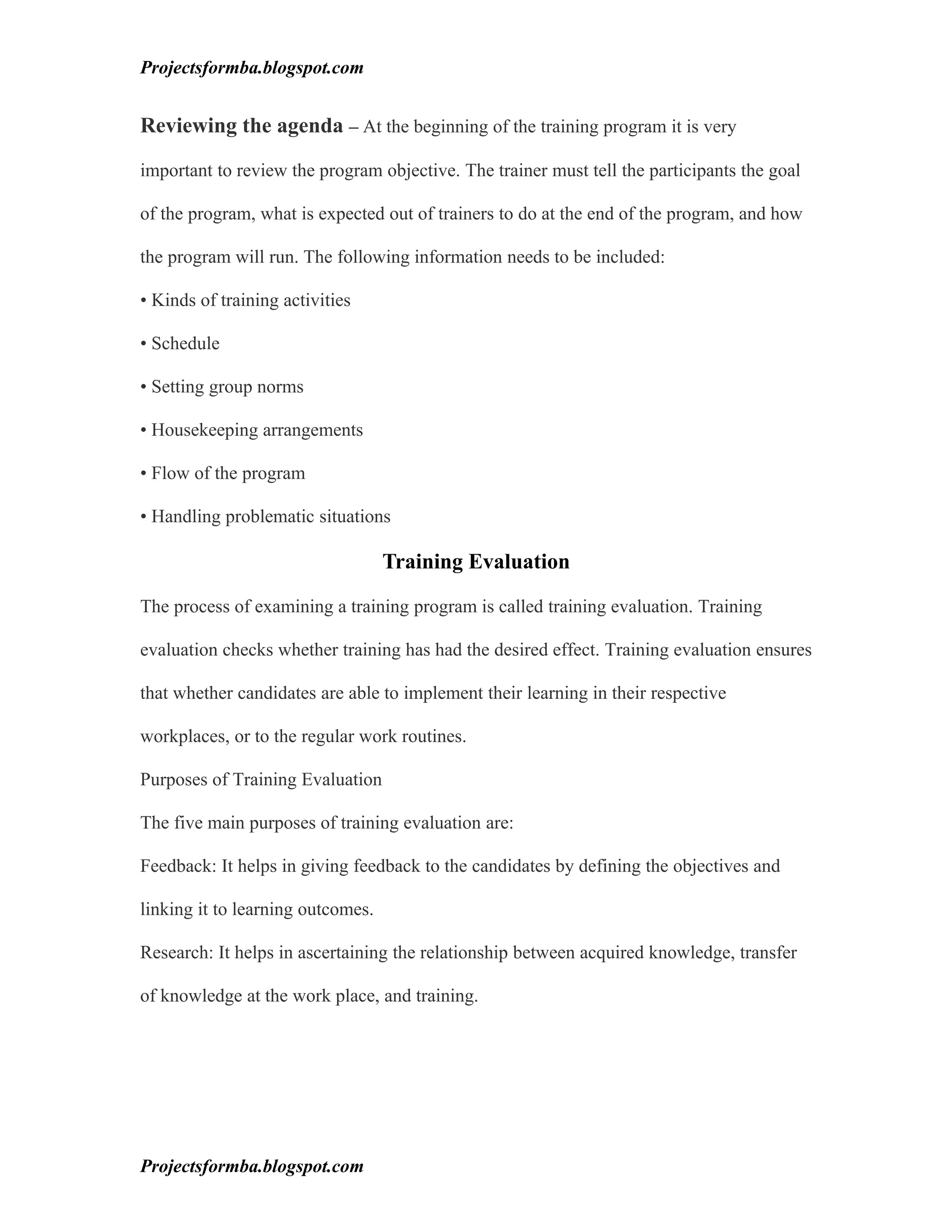 Projectsformba.blogspot.com


Reviewing the agenda – At the beginning of the training program it is very

important to review the program objective. The trainer must tell the participants the goal

of the program, what is expected out of trainers to do at the end of the program, and how

the program will run. The following information needs to be included:

• Kinds of training activities

• Schedule

• Setting group norms

• Housekeeping arrangements

• Flow of the program

• Handling problematic situations

                                   Training Evaluation

The process of examining a training program is called training evaluation. Training

evaluation checks whether training has had the desired effect. Training evaluation ensures

that whether candidates are able to implement their learning in their respective

workplaces, or to the regular work routines.

Purposes of Training Evaluation

The five main purposes of training evaluation are:

Feedback: It helps in giving feedback to the candidates by defining the objectives and

linking it to learning outcomes.

Research: It helps in ascertaining the relationship between acquired knowledge, transfer

of knowledge at the work place, and training.




Projectsformba.blogspot.com
 
