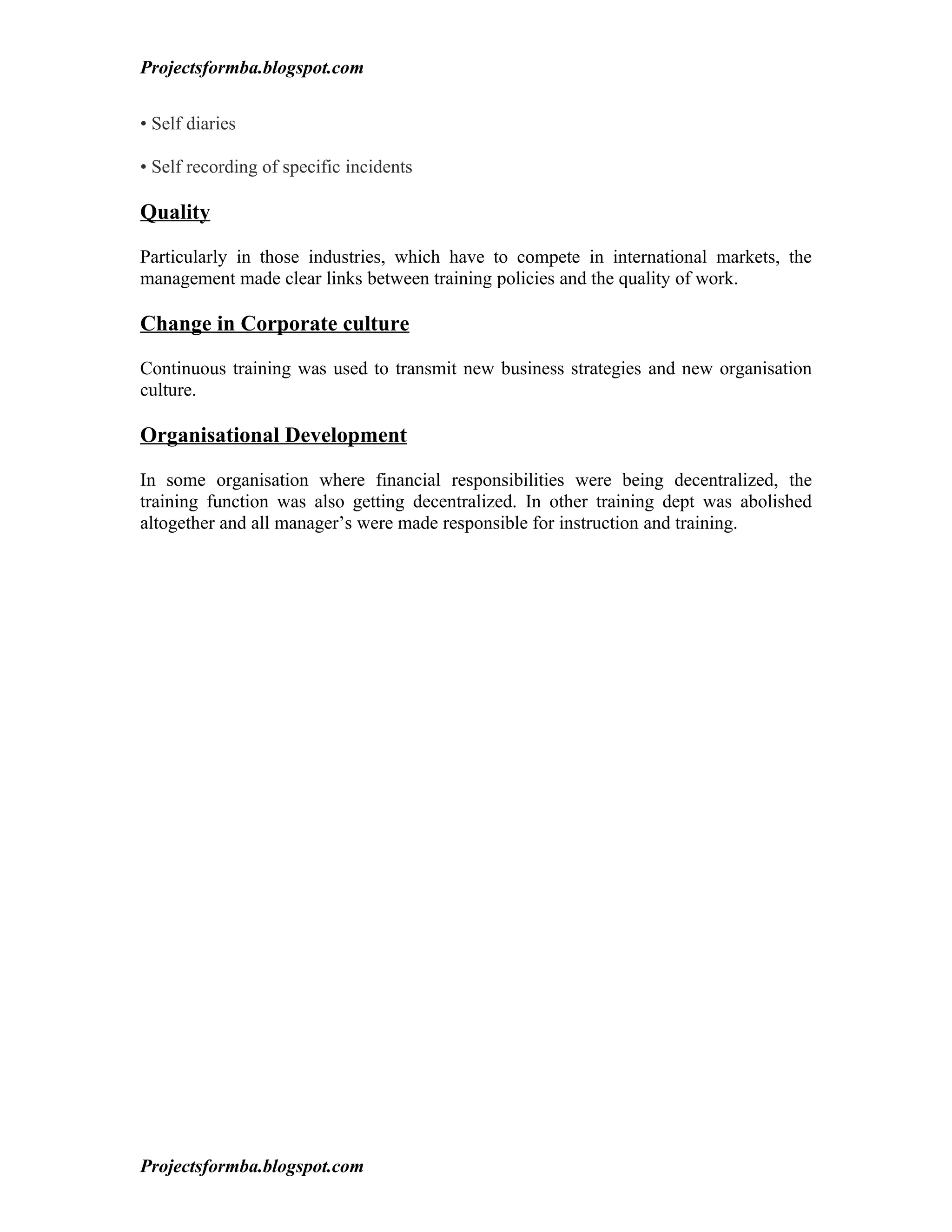 Projectsformba.blogspot.com


• Self diaries

• Self recording of specific incidents

Quality

Particularly in those industries, which have to compete in international markets, the
management made clear links between training policies and the quality of work.

Change in Corporate culture

Continuous training was used to transmit new business strategies and new organisation
culture.

Organisational Development

In some organisation where financial responsibilities were being decentralized, the
training function was also getting decentralized. In other training dept was abolished
altogether and all manager’s were made responsible for instruction and training.




Projectsformba.blogspot.com
 