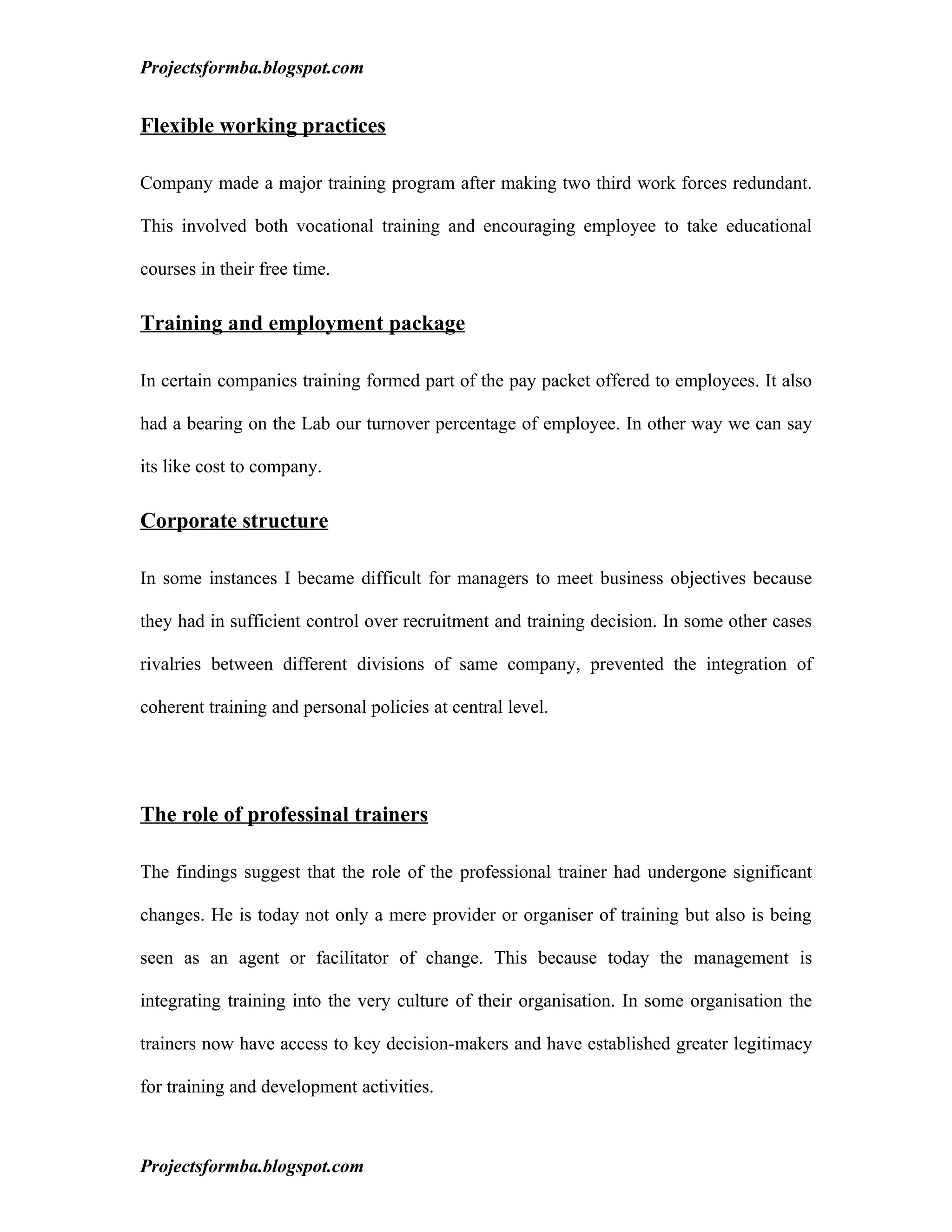 Projectsformba.blogspot.com


Flexible working practices

Company made a major training program after making two third work forces redundant.

This involved both vocational training and encouraging employee to take educational

courses in their free time.

Training and employment package

In certain companies training formed part of the pay packet offered to employees. It also

had a bearing on the Lab our turnover percentage of employee. In other way we can say

its like cost to company.

Corporate structure

In some instances I became difficult for managers to meet business objectives because

they had in sufficient control over recruitment and training decision. In some other cases

rivalries between different divisions of same company, prevented the integration of

coherent training and personal policies at central level.




The role of professinal trainers

The findings suggest that the role of the professional trainer had undergone significant

changes. He is today not only a mere provider or organiser of training but also is being

seen as an agent or facilitator of change. This because today the management is

integrating training into the very culture of their organisation. In some organisation the

trainers now have access to key decision-makers and have established greater legitimacy

for training and development activities.



Projectsformba.blogspot.com
 