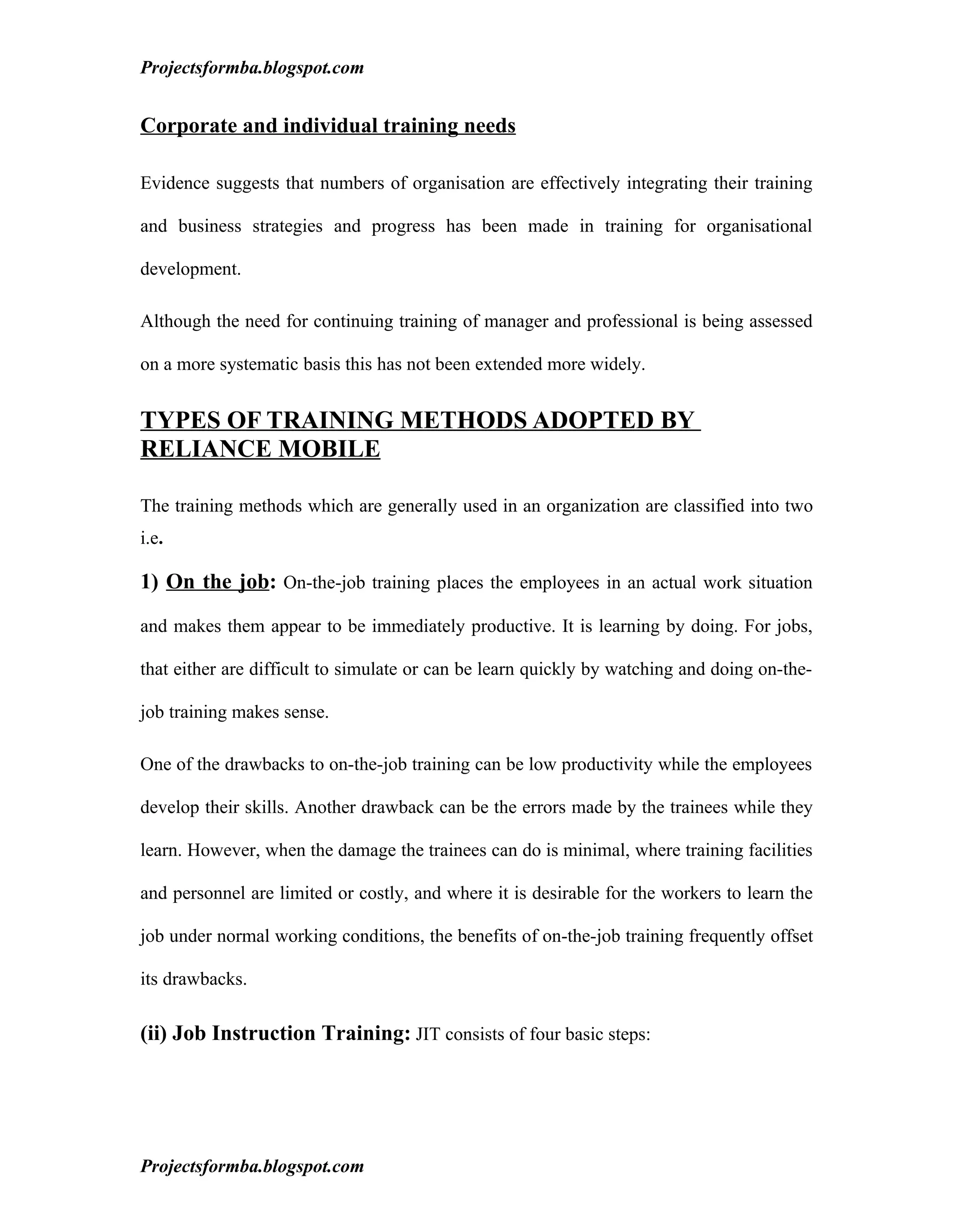 Projectsformba.blogspot.com


Corporate and individual training needs

Evidence suggests that numbers of organisation are effectively integrating their training

and business strategies and progress has been made in training for organisational

development.

Although the need for continuing training of manager and professional is being assessed

on a more systematic basis this has not been extended more widely.


TYPES OF TRAINING METHODS ADOPTED BY
RELIANCE MOBILE

The training methods which are generally used in an organization are classified into two
i.e.

1) On the job: On-the-job training places the employees in an actual work situation

and makes them appear to be immediately productive. It is learning by doing. For jobs,

that either are difficult to simulate or can be learn quickly by watching and doing on-the-

job training makes sense.

One of the drawbacks to on-the-job training can be low productivity while the employees

develop their skills. Another drawback can be the errors made by the trainees while they

learn. However, when the damage the trainees can do is minimal, where training facilities

and personnel are limited or costly, and where it is desirable for the workers to learn the

job under normal working conditions, the benefits of on-the-job training frequently offset

its drawbacks.

(ii) Job Instruction Training: JIT consists of four basic steps:




Projectsformba.blogspot.com
 