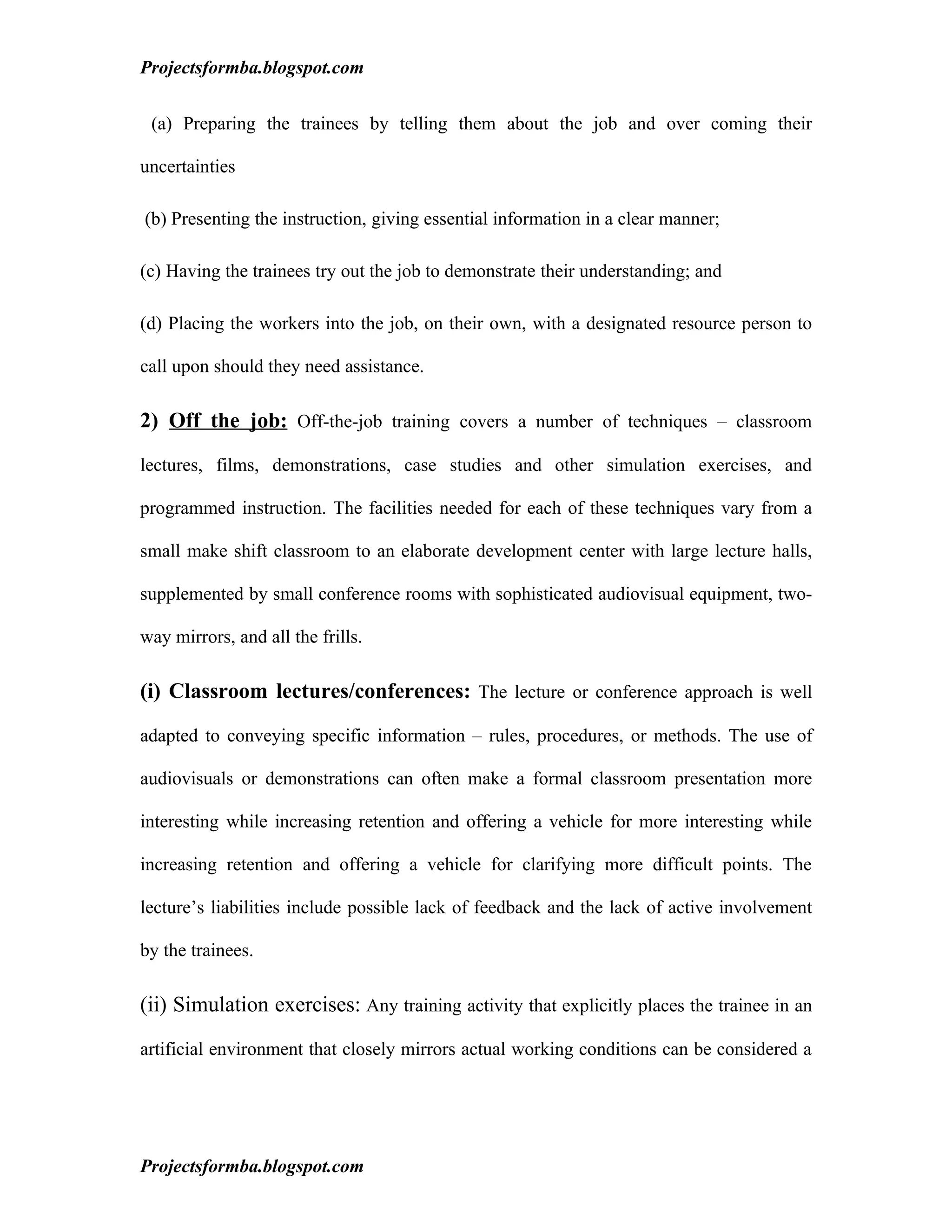 Projectsformba.blogspot.com


 (a) Preparing the trainees by telling them about the job and over coming their

uncertainties

(b) Presenting the instruction, giving essential information in a clear manner;

(c) Having the trainees try out the job to demonstrate their understanding; and

(d) Placing the workers into the job, on their own, with a designated resource person to

call upon should they need assistance.

2) Off the job: Off-the-job training covers a number of techniques – classroom
lectures, films, demonstrations, case studies and other simulation exercises, and

programmed instruction. The facilities needed for each of these techniques vary from a

small make shift classroom to an elaborate development center with large lecture halls,

supplemented by small conference rooms with sophisticated audiovisual equipment, two-

way mirrors, and all the frills.

(i) Classroom lectures/conferences: The lecture or conference approach is well

adapted to conveying specific information – rules, procedures, or methods. The use of

audiovisuals or demonstrations can often make a formal classroom presentation more

interesting while increasing retention and offering a vehicle for more interesting while

increasing retention and offering a vehicle for clarifying more difficult points. The

lecture’s liabilities include possible lack of feedback and the lack of active involvement

by the trainees.

(ii) Simulation exercises: Any training activity that explicitly places the trainee in an

artificial environment that closely mirrors actual working conditions can be considered a




Projectsformba.blogspot.com
 