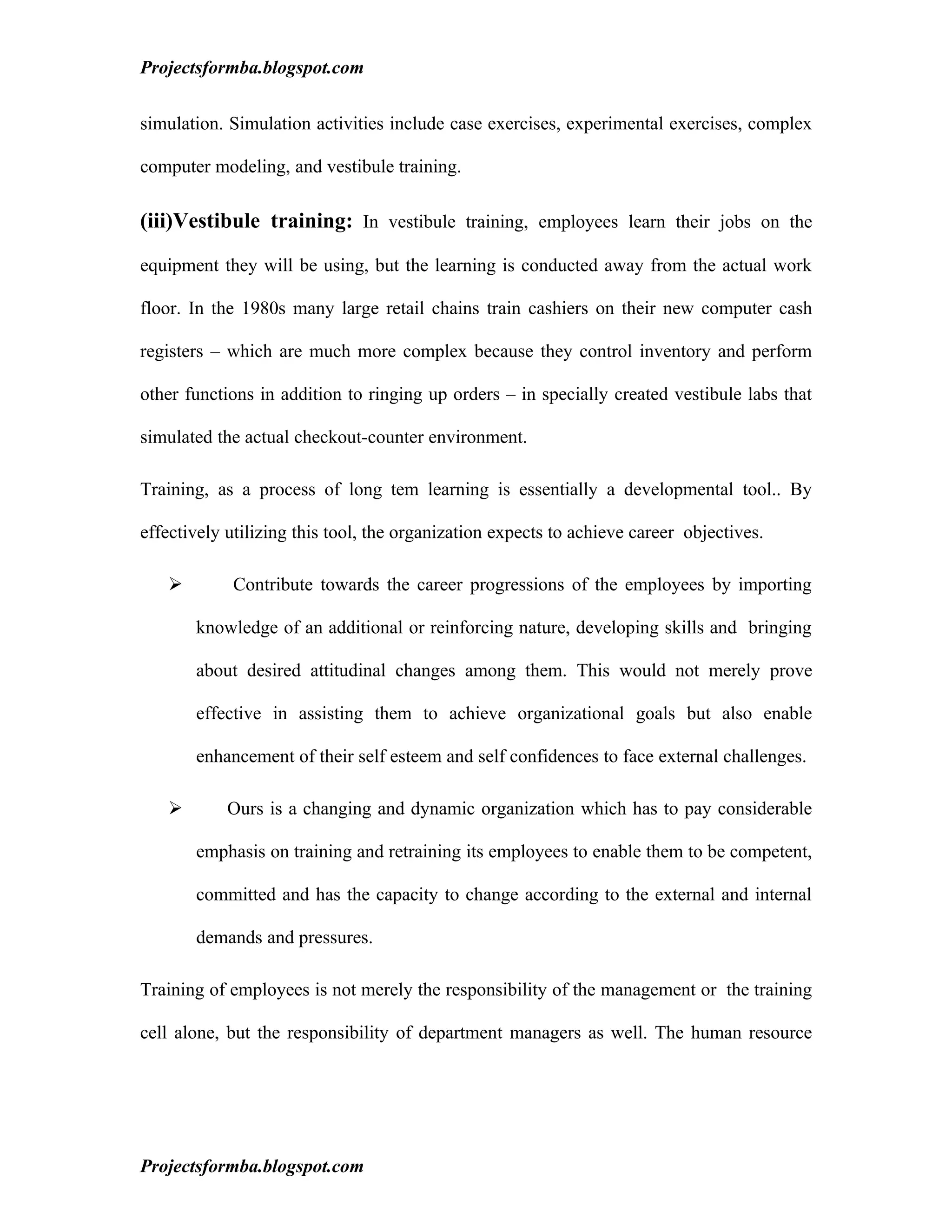 Projectsformba.blogspot.com


simulation. Simulation activities include case exercises, experimental exercises, complex

computer modeling, and vestibule training.

(iii)Vestibule training: In vestibule training, employees learn their jobs on the

equipment they will be using, but the learning is conducted away from the actual work

floor. In the 1980s many large retail chains train cashiers on their new computer cash

registers – which are much more complex because they control inventory and perform

other functions in addition to ringing up orders – in specially created vestibule labs that

simulated the actual checkout-counter environment.

Training, as a process of long tem learning is essentially a developmental tool.. By

effectively utilizing this tool, the organization expects to achieve career objectives.

           Contribute towards the career progressions of the employees by importing

       knowledge of an additional or reinforcing nature, developing skills and bringing

       about desired attitudinal changes among them. This would not merely prove

       effective in assisting them to achieve organizational goals but also enable

       enhancement of their self esteem and self confidences to face external challenges.

           Ours is a changing and dynamic organization which has to pay considerable

       emphasis on training and retraining its employees to enable them to be competent,

       committed and has the capacity to change according to the external and internal

       demands and pressures.

Training of employees is not merely the responsibility of the management or the training

cell alone, but the responsibility of department managers as well. The human resource




Projectsformba.blogspot.com
 