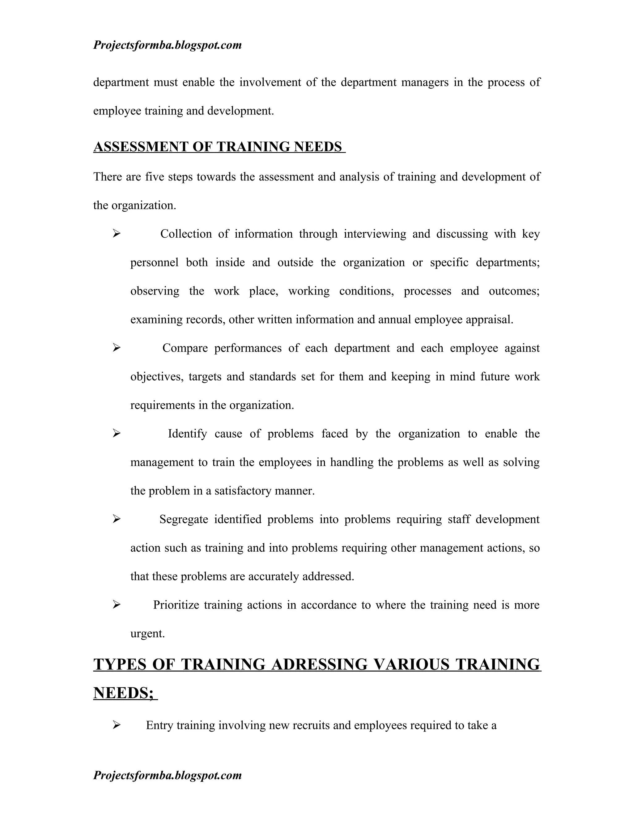Projectsformba.blogspot.com


department must enable the involvement of the department managers in the process of

employee training and development.

ASSESSMENT OF TRAINING NEEDS

There are five steps towards the assessment and analysis of training and development of

the organization.

            Collection of information through interviewing and discussing with key

       personnel both inside and outside the organization or specific departments;

       observing the work place, working conditions, processes and outcomes;

       examining records, other written information and annual employee appraisal.

             Compare performances of each department and each employee against

       objectives, targets and standards set for them and keeping in mind future work

       requirements in the organization.

                Identify cause of problems faced by the organization to enable the

       management to train the employees in handling the problems as well as solving

       the problem in a satisfactory manner.

            Segregate identified problems into problems requiring staff development

       action such as training and into problems requiring other management actions, so

       that these problems are accurately addressed.

           Prioritize training actions in accordance to where the training need is more

       urgent.

TYPES OF TRAINING ADRESSING VARIOUS TRAINING
NEEDS;
         Entry training involving new recruits and employees required to take a



Projectsformba.blogspot.com
 