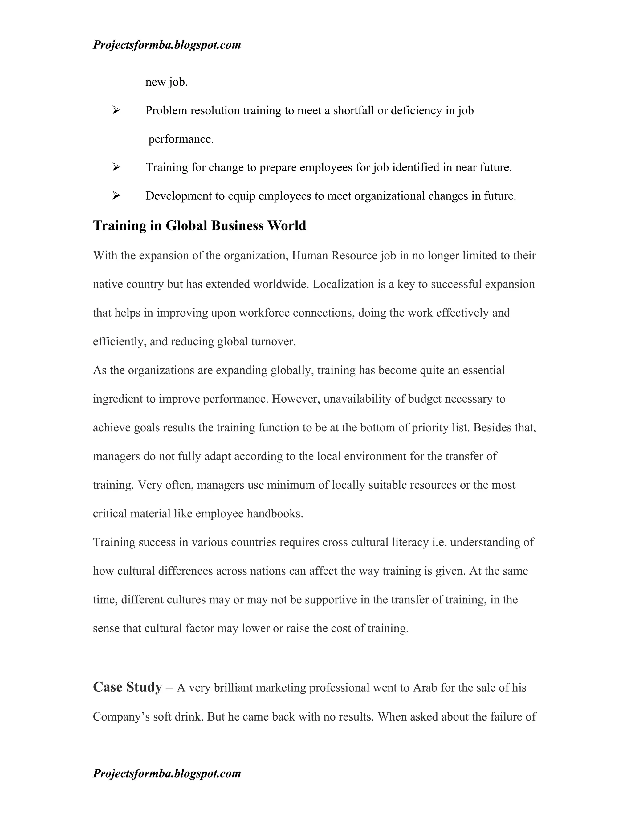 Projectsformba.blogspot.com


           new job.

          Problem resolution training to meet a shortfall or deficiency in job

           performance.

          Training for change to prepare employees for job identified in near future.

          Development to equip employees to meet organizational changes in future.

Training in Global Business World

With the expansion of the organization, Human Resource job in no longer limited to their

native country but has extended worldwide. Localization is a key to successful expansion

that helps in improving upon workforce connections, doing the work effectively and

efficiently, and reducing global turnover.

As the organizations are expanding globally, training has become quite an essential

ingredient to improve performance. However, unavailability of budget necessary to

achieve goals results the training function to be at the bottom of priority list. Besides that,

managers do not fully adapt according to the local environment for the transfer of

training. Very often, managers use minimum of locally suitable resources or the most

critical material like employee handbooks.

Training success in various countries requires cross cultural literacy i.e. understanding of

how cultural differences across nations can affect the way training is given. At the same

time, different cultures may or may not be supportive in the transfer of training, in the

sense that cultural factor may lower or raise the cost of training.



Case Study – A very brilliant marketing professional went to Arab for the sale of his

Company’s soft drink. But he came back with no results. When asked about the failure of



Projectsformba.blogspot.com
 