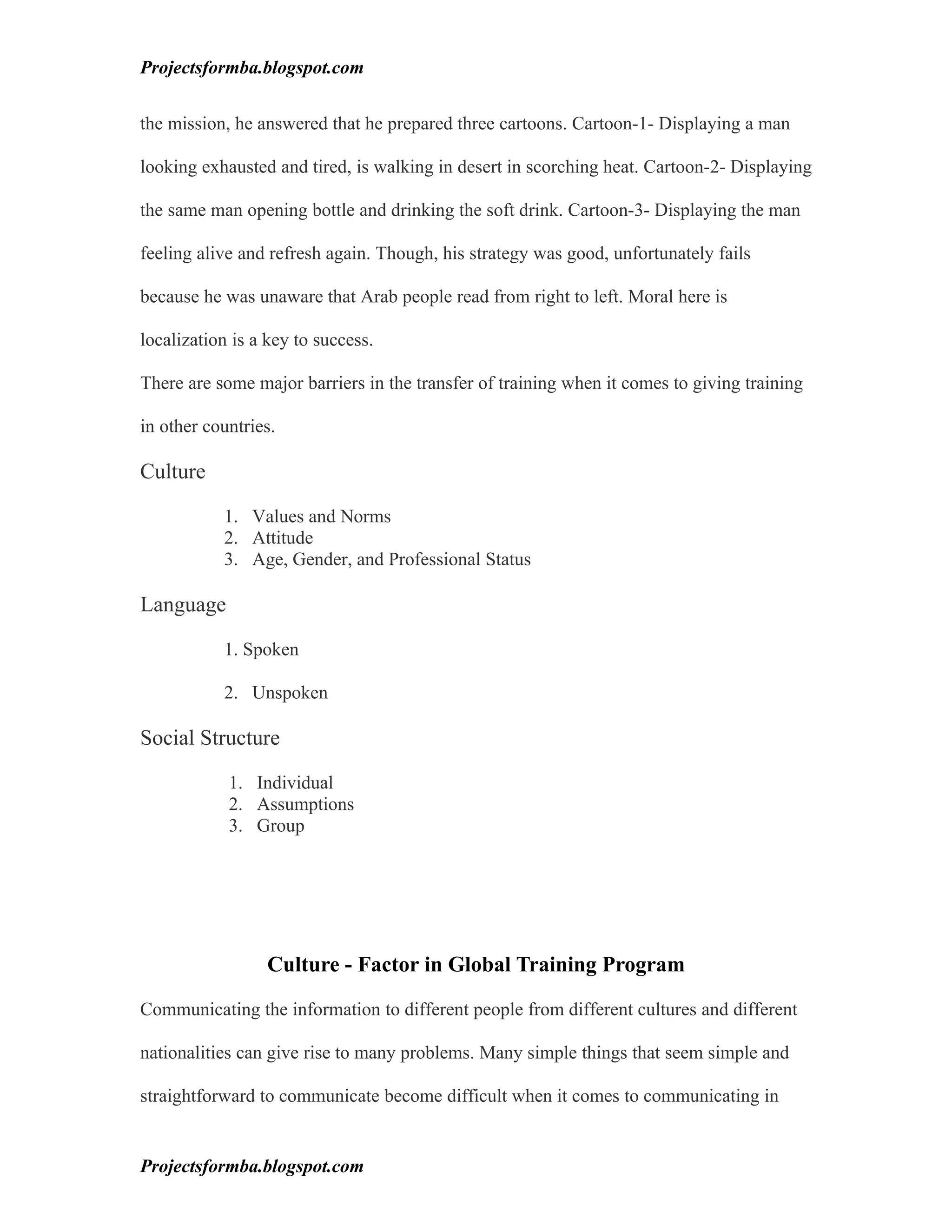 Projectsformba.blogspot.com


the mission, he answered that he prepared three cartoons. Cartoon-1- Displaying a man

looking exhausted and tired, is walking in desert in scorching heat. Cartoon-2- Displaying

the same man opening bottle and drinking the soft drink. Cartoon-3- Displaying the man

feeling alive and refresh again. Though, his strategy was good, unfortunately fails

because he was unaware that Arab people read from right to left. Moral here is

localization is a key to success.

There are some major barriers in the transfer of training when it comes to giving training

in other countries.

Culture

           1. Values and Norms
           2. Attitude
           3. Age, Gender, and Professional Status

Language

           1. Spoken

           2. Unspoken

Social Structure

            1. Individual
            2. Assumptions
            3. Group




                 Culture - Factor in Global Training Program

Communicating the information to different people from different cultures and different

nationalities can give rise to many problems. Many simple things that seem simple and

straightforward to communicate become difficult when it comes to communicating in


Projectsformba.blogspot.com
 