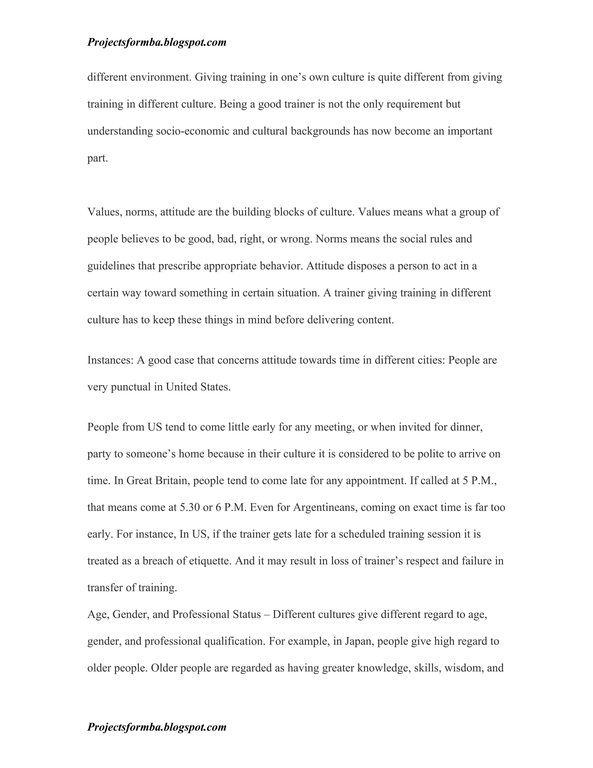 Projectsformba.blogspot.com


different environment. Giving training in one’s own culture is quite different from giving

training in different culture. Being a good trainer is not the only requirement but

understanding socio-economic and cultural backgrounds has now become an important

part.



Values, norms, attitude are the building blocks of culture. Values means what a group of

people believes to be good, bad, right, or wrong. Norms means the social rules and

guidelines that prescribe appropriate behavior. Attitude disposes a person to act in a

certain way toward something in certain situation. A trainer giving training in different

culture has to keep these things in mind before delivering content.


Instances: A good case that concerns attitude towards time in different cities: People are

very punctual in United States.


People from US tend to come little early for any meeting, or when invited for dinner,

party to someone’s home because in their culture it is considered to be polite to arrive on

time. In Great Britain, people tend to come late for any appointment. If called at 5 P.M.,

that means come at 5.30 or 6 P.M. Even for Argentineans, coming on exact time is far too

early. For instance, In US, if the trainer gets late for a scheduled training session it is

treated as a breach of etiquette. And it may result in loss of trainer’s respect and failure in

transfer of training.

Age, Gender, and Professional Status – Different cultures give different regard to age,

gender, and professional qualification. For example, in Japan, people give high regard to

older people. Older people are regarded as having greater knowledge, skills, wisdom, and




Projectsformba.blogspot.com
 