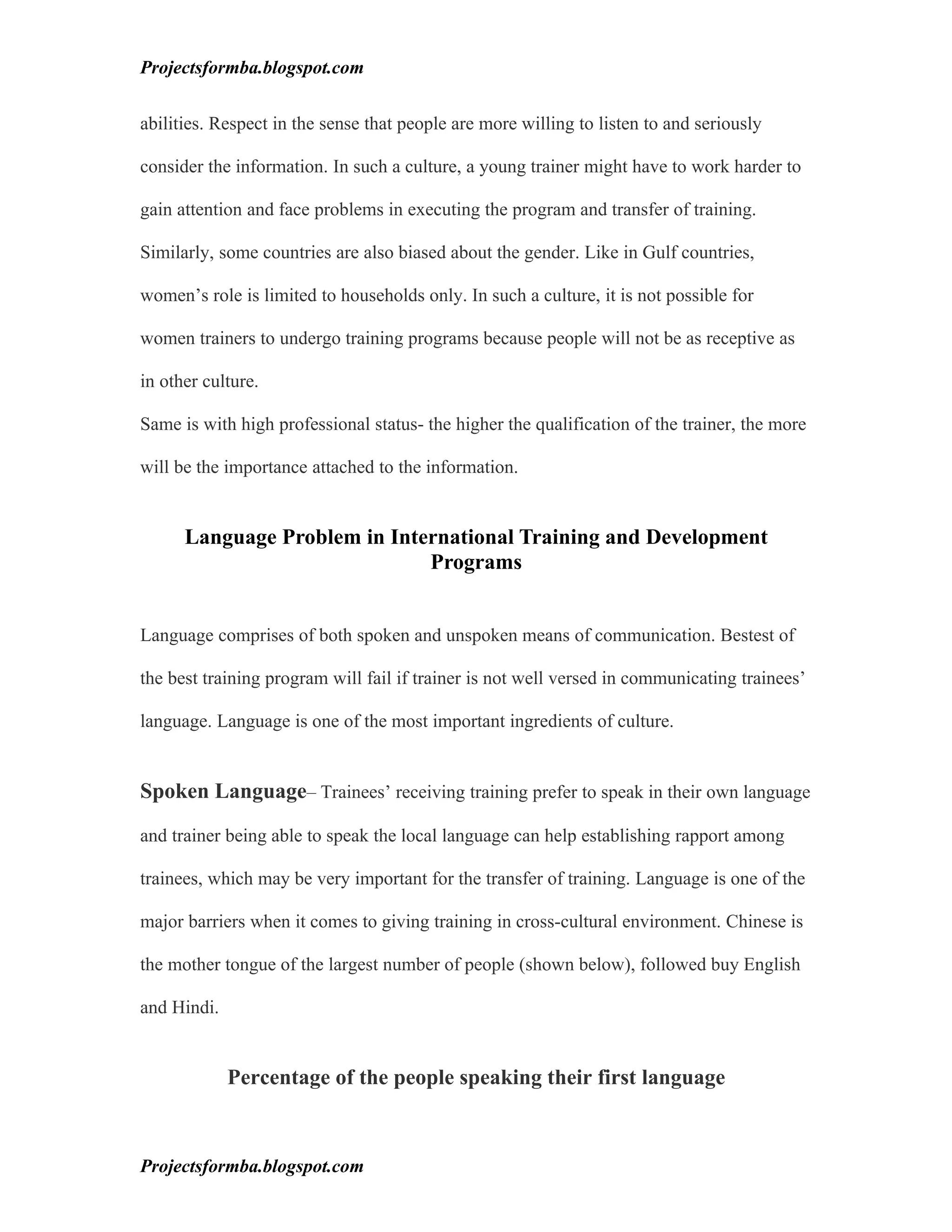 Projectsformba.blogspot.com


abilities. Respect in the sense that people are more willing to listen to and seriously

consider the information. In such a culture, a young trainer might have to work harder to

gain attention and face problems in executing the program and transfer of training.

Similarly, some countries are also biased about the gender. Like in Gulf countries,

women’s role is limited to households only. In such a culture, it is not possible for

women trainers to undergo training programs because people will not be as receptive as

in other culture.

Same is with high professional status- the higher the qualification of the trainer, the more

will be the importance attached to the information.


      Language Problem in International Training and Development
                              Programs


Language comprises of both spoken and unspoken means of communication. Bestest of

the best training program will fail if trainer is not well versed in communicating trainees’

language. Language is one of the most important ingredients of culture.


Spoken Language– Trainees’ receiving training prefer to speak in their own language

and trainer being able to speak the local language can help establishing rapport among

trainees, which may be very important for the transfer of training. Language is one of the

major barriers when it comes to giving training in cross-cultural environment. Chinese is

the mother tongue of the largest number of people (shown below), followed buy English

and Hindi.


             Percentage of the people speaking their first language



Projectsformba.blogspot.com
 