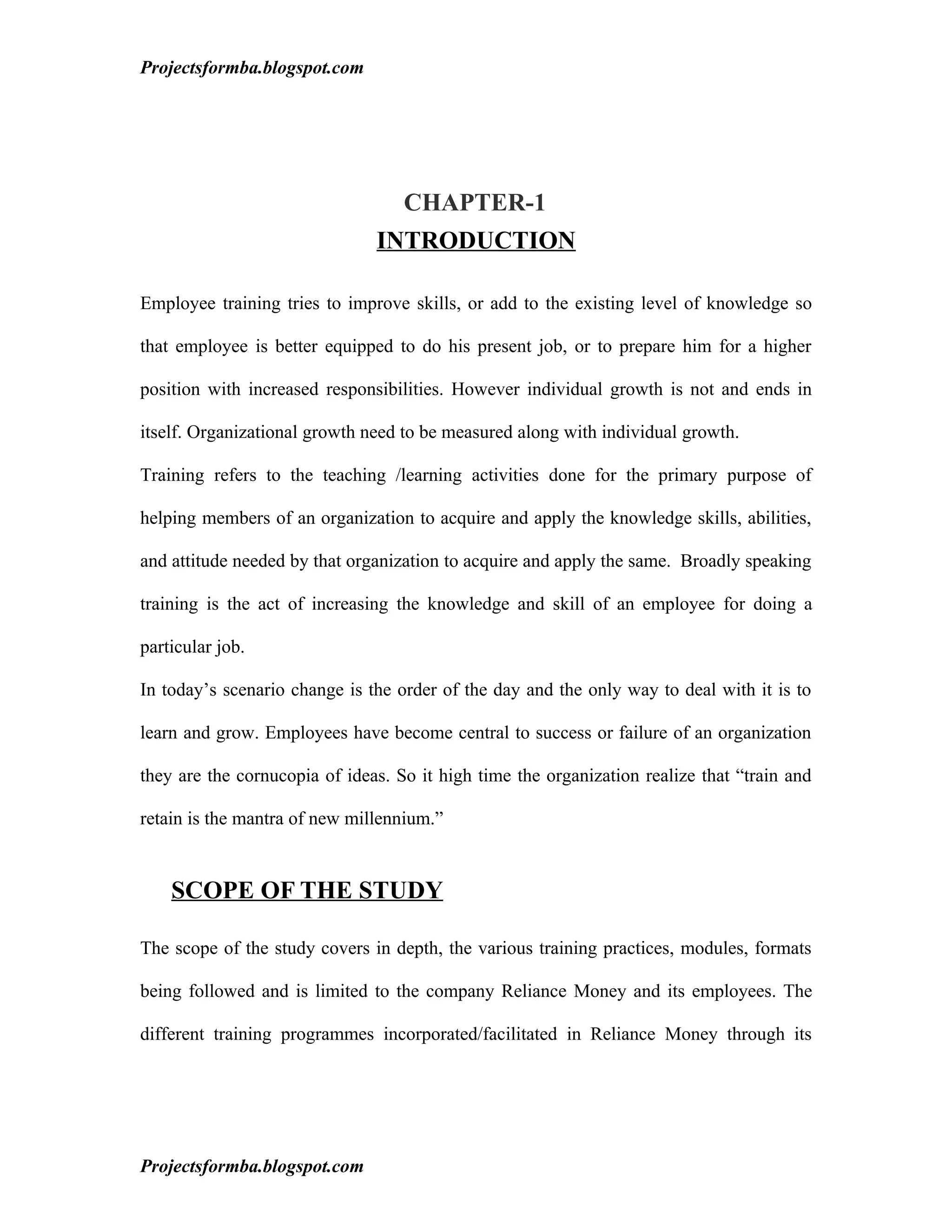 Projectsformba.blogspot.com




                                   CHAPTER-1
                               INTRODUCTION

Employee training tries to improve skills, or add to the existing level of knowledge so

that employee is better equipped to do his present job, or to prepare him for a higher

position with increased responsibilities. However individual growth is not and ends in

itself. Organizational growth need to be measured along with individual growth.

Training refers to the teaching /learning activities done for the primary purpose of

helping members of an organization to acquire and apply the knowledge skills, abilities,

and attitude needed by that organization to acquire and apply the same. Broadly speaking

training is the act of increasing the knowledge and skill of an employee for doing a

particular job.

In today’s scenario change is the order of the day and the only way to deal with it is to

learn and grow. Employees have become central to success or failure of an organization

they are the cornucopia of ideas. So it high time the organization realize that “train and

retain is the mantra of new millennium.”


    SCOPE OF THE STUDY

The scope of the study covers in depth, the various training practices, modules, formats

being followed and is limited to the company Reliance Money and its employees. The

different training programmes incorporated/facilitated in Reliance Money through its




Projectsformba.blogspot.com
 