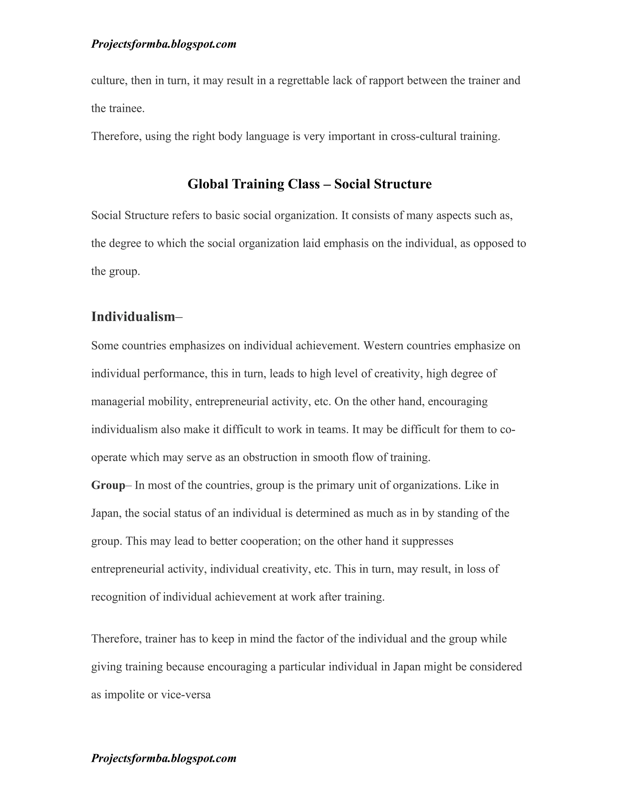 Projectsformba.blogspot.com


culture, then in turn, it may result in a regrettable lack of rapport between the trainer and

the trainee.

Therefore, using the right body language is very important in cross-cultural training.


                     Global Training Class – Social Structure

Social Structure refers to basic social organization. It consists of many aspects such as,

the degree to which the social organization laid emphasis on the individual, as opposed to

the group.


Individualism–

Some countries emphasizes on individual achievement. Western countries emphasize on

individual performance, this in turn, leads to high level of creativity, high degree of

managerial mobility, entrepreneurial activity, etc. On the other hand, encouraging

individualism also make it difficult to work in teams. It may be difficult for them to co-

operate which may serve as an obstruction in smooth flow of training.

Group– In most of the countries, group is the primary unit of organizations. Like in

Japan, the social status of an individual is determined as much as in by standing of the

group. This may lead to better cooperation; on the other hand it suppresses

entrepreneurial activity, individual creativity, etc. This in turn, may result, in loss of

recognition of individual achievement at work after training.


Therefore, trainer has to keep in mind the factor of the individual and the group while

giving training because encouraging a particular individual in Japan might be considered

as impolite or vice-versa




Projectsformba.blogspot.com
 