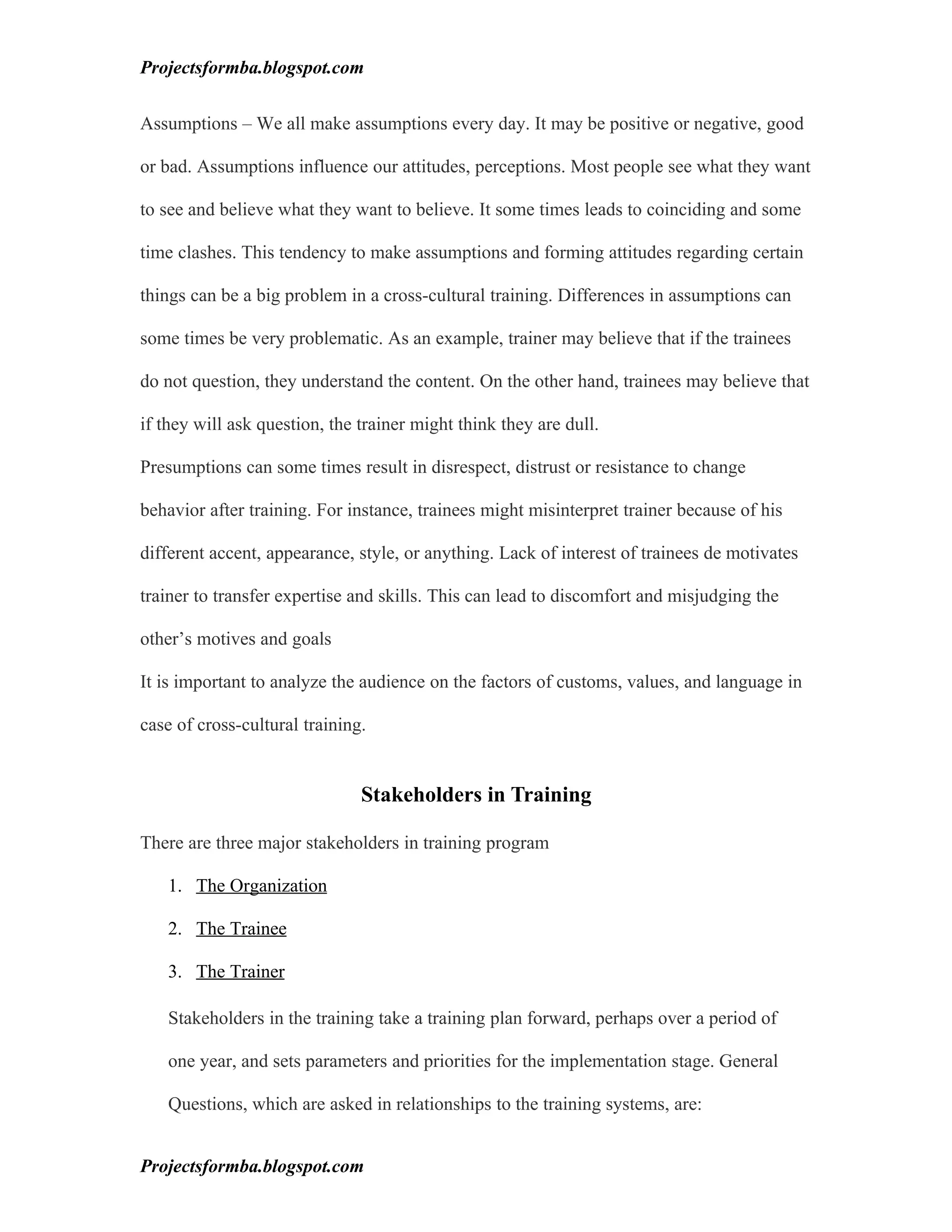 Projectsformba.blogspot.com


Assumptions – We all make assumptions every day. It may be positive or negative, good

or bad. Assumptions influence our attitudes, perceptions. Most people see what they want

to see and believe what they want to believe. It some times leads to coinciding and some

time clashes. This tendency to make assumptions and forming attitudes regarding certain

things can be a big problem in a cross-cultural training. Differences in assumptions can

some times be very problematic. As an example, trainer may believe that if the trainees

do not question, they understand the content. On the other hand, trainees may believe that

if they will ask question, the trainer might think they are dull.

Presumptions can some times result in disrespect, distrust or resistance to change

behavior after training. For instance, trainees might misinterpret trainer because of his

different accent, appearance, style, or anything. Lack of interest of trainees de motivates

trainer to transfer expertise and skills. This can lead to discomfort and misjudging the

other’s motives and goals

It is important to analyze the audience on the factors of customs, values, and language in

case of cross-cultural training.


                               Stakeholders in Training

There are three major stakeholders in training program

   1. The Organization

   2. The Trainee

   3. The Trainer

   Stakeholders in the training take a training plan forward, perhaps over a period of

   one year, and sets parameters and priorities for the implementation stage. General

   Questions, which are asked in relationships to the training systems, are:


Projectsformba.blogspot.com
 