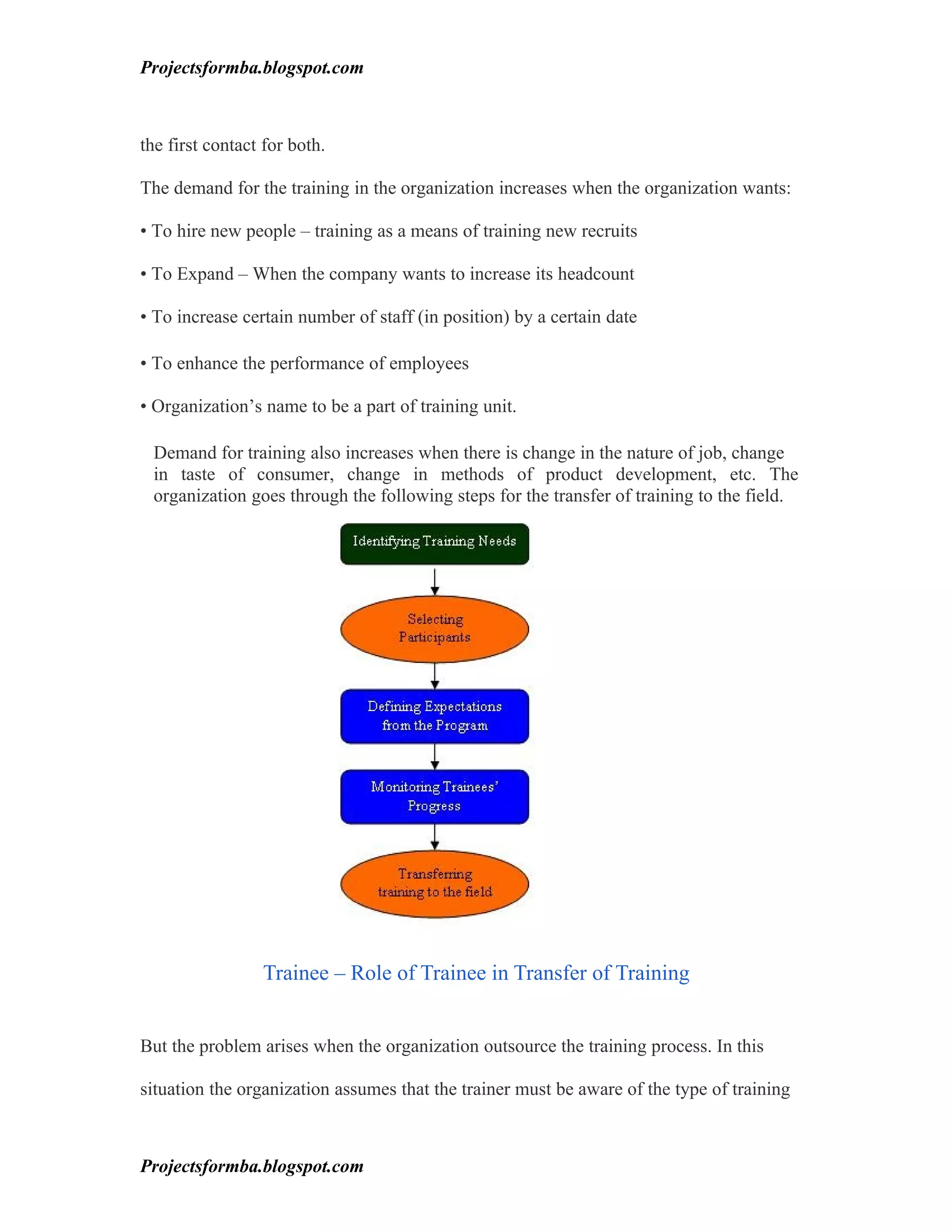 Projectsformba.blogspot.com



the first contact for both.

The demand for the training in the organization increases when the organization wants:

• To hire new people – training as a means of training new recruits

• To Expand – When the company wants to increase its headcount

• To increase certain number of staff (in position) by a certain date

• To enhance the performance of employees

• Organization’s name to be a part of training unit.

 Demand for training also increases when there is change in the nature of job, change
 in taste of consumer, change in methods of product development, etc. The
 organization goes through the following steps for the transfer of training to the field.




                 Trainee – Role of Trainee in Transfer of Training


But the problem arises when the organization outsource the training process. In this

situation the organization assumes that the trainer must be aware of the type of training



Projectsformba.blogspot.com
 