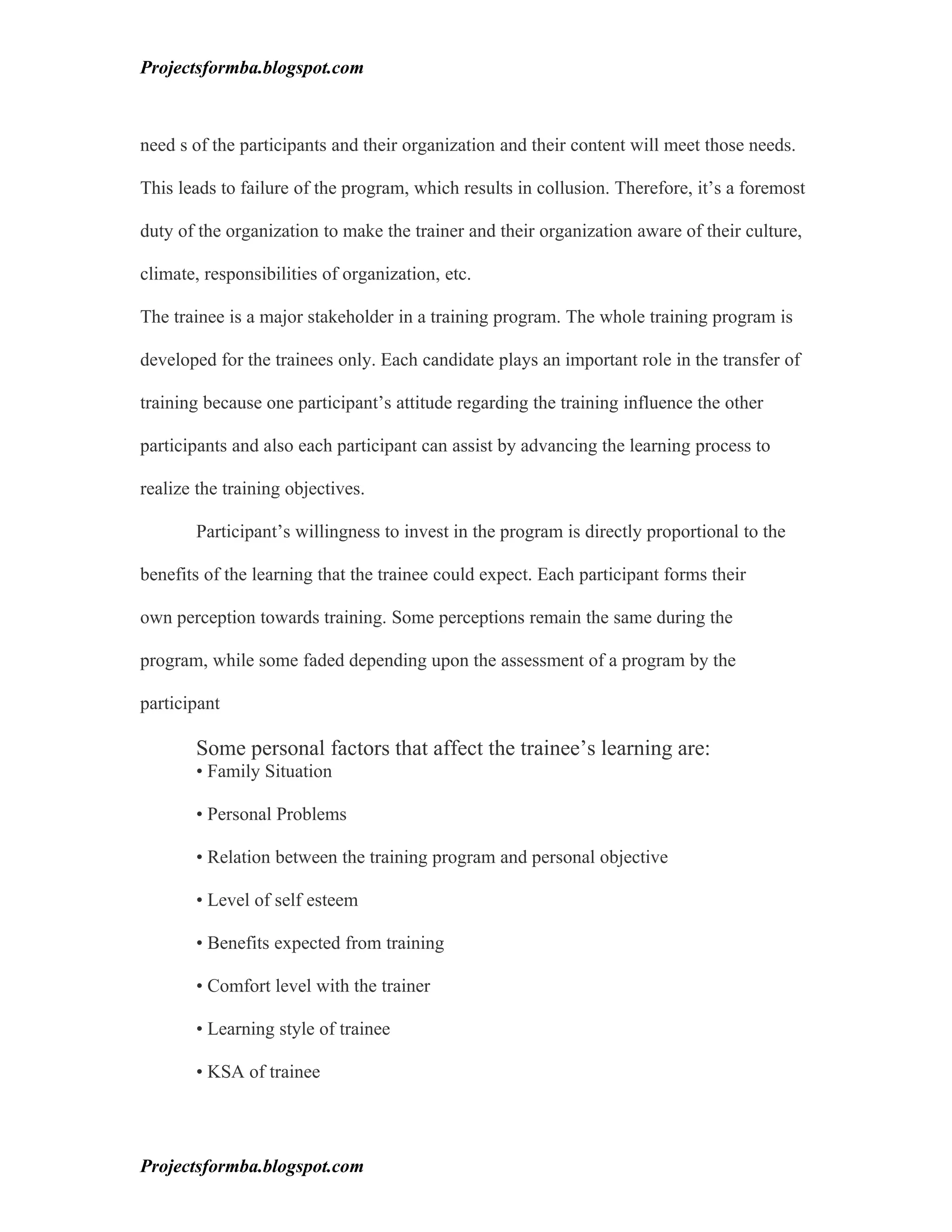 Projectsformba.blogspot.com



need s of the participants and their organization and their content will meet those needs.

This leads to failure of the program, which results in collusion. Therefore, it’s a foremost

duty of the organization to make the trainer and their organization aware of their culture,

climate, responsibilities of organization, etc.

The trainee is a major stakeholder in a training program. The whole training program is

developed for the trainees only. Each candidate plays an important role in the transfer of

training because one participant’s attitude regarding the training influence the other

participants and also each participant can assist by advancing the learning process to

realize the training objectives.

       Participant’s willingness to invest in the program is directly proportional to the

benefits of the learning that the trainee could expect. Each participant forms their

own perception towards training. Some perceptions remain the same during the

program, while some faded depending upon the assessment of a program by the

participant

       Some personal factors that affect the trainee’s learning are:
       • Family Situation

       • Personal Problems

       • Relation between the training program and personal objective

       • Level of self esteem

       • Benefits expected from training

       • Comfort level with the trainer

       • Learning style of trainee

       • KSA of trainee




Projectsformba.blogspot.com
 