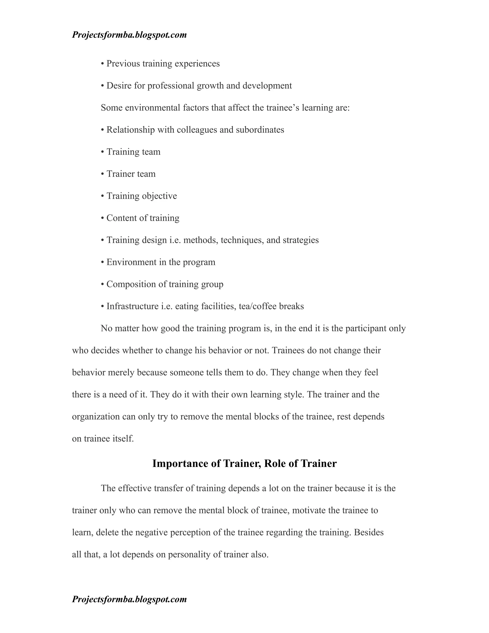 Projectsformba.blogspot.com


        • Previous training experiences

        • Desire for professional growth and development

        Some environmental factors that affect the trainee’s learning are:

        • Relationship with colleagues and subordinates

        • Training team

        • Trainer team

        • Training objective

        • Content of training

        • Training design i.e. methods, techniques, and strategies

        • Environment in the program

        • Composition of training group

        • Infrastructure i.e. eating facilities, tea/coffee breaks

        No matter how good the training program is, in the end it is the participant only

who decides whether to change his behavior or not. Trainees do not change their

behavior merely because someone tells them to do. They change when they feel

there is a need of it. They do it with their own learning style. The trainer and the

organization can only try to remove the mental blocks of the trainee, rest depends

on trainee itself.

                      Importance of Trainer, Role of Trainer

        The effective transfer of training depends a lot on the trainer because it is the

trainer only who can remove the mental block of trainee, motivate the trainee to

learn, delete the negative perception of the trainee regarding the training. Besides

all that, a lot depends on personality of trainer also.



Projectsformba.blogspot.com
 