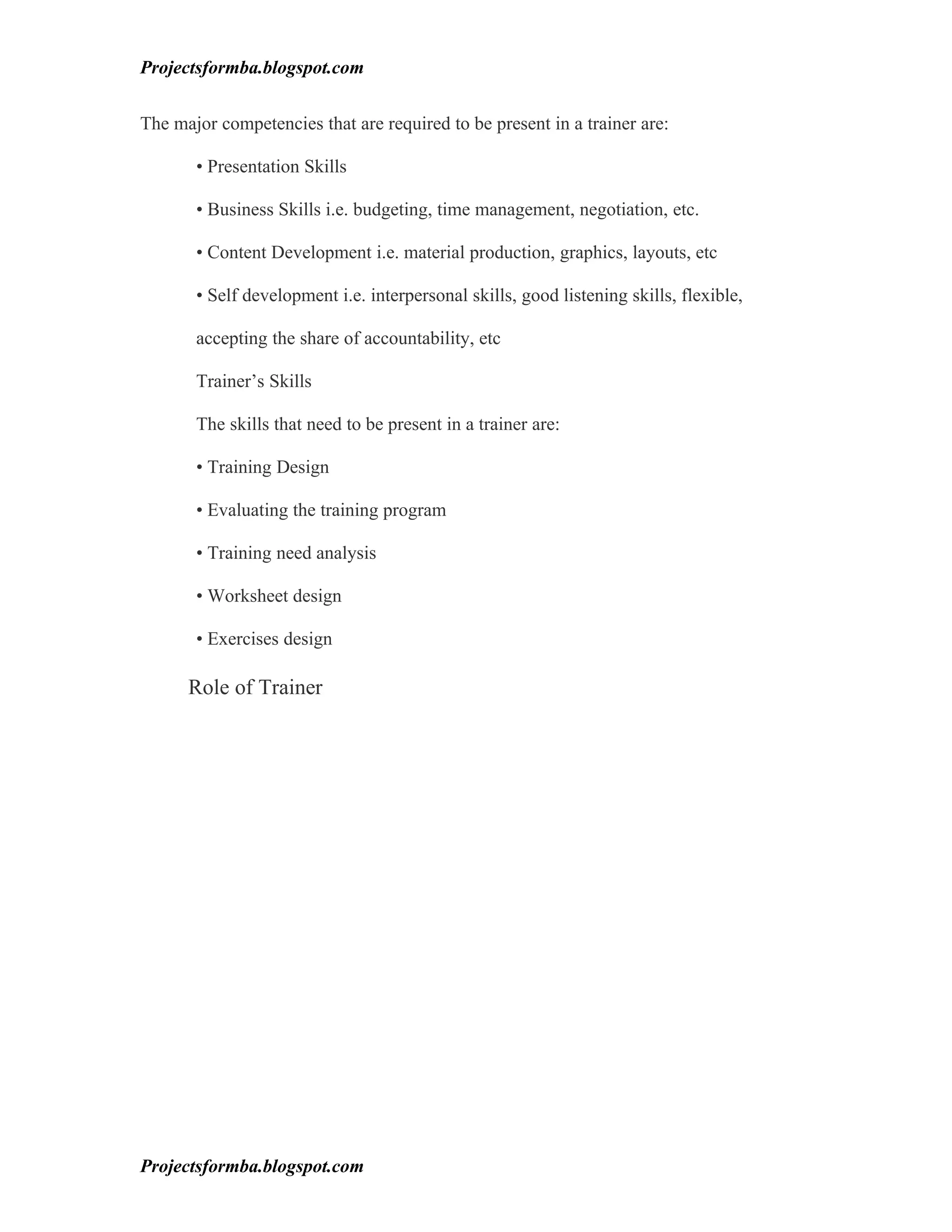 Projectsformba.blogspot.com


The major competencies that are required to be present in a trainer are:

       • Presentation Skills

       • Business Skills i.e. budgeting, time management, negotiation, etc.

       • Content Development i.e. material production, graphics, layouts, etc

       • Self development i.e. interpersonal skills, good listening skills, flexible,

       accepting the share of accountability, etc

       Trainer’s Skills

       The skills that need to be present in a trainer are:

       • Training Design

       • Evaluating the training program

       • Training need analysis

       • Worksheet design

       • Exercises design

      Role of Trainer




Projectsformba.blogspot.com
 