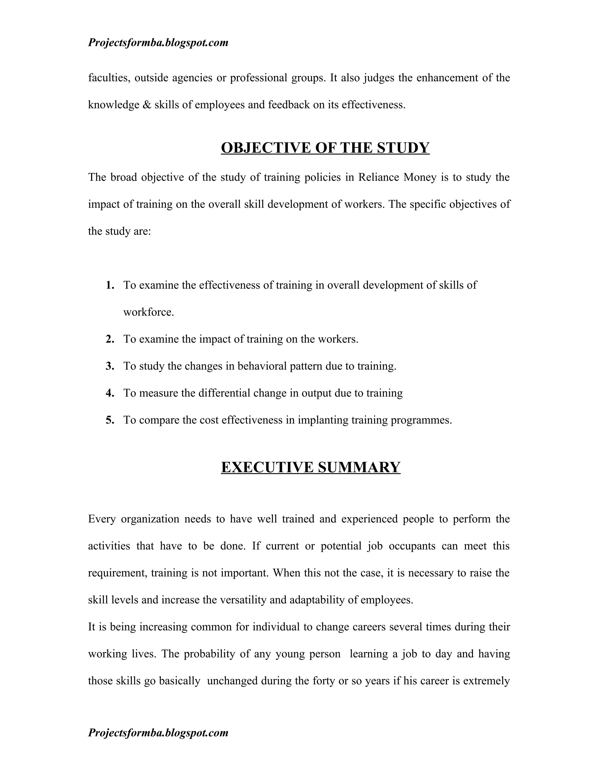 Projectsformba.blogspot.com


faculties, outside agencies or professional groups. It also judges the enhancement of the

knowledge & skills of employees and feedback on its effectiveness.


                             OBJECTIVE OF THE STUDY
The broad objective of the study of training policies in Reliance Money is to study the

impact of training on the overall skill development of workers. The specific objectives of

the study are:



   1. To examine the effectiveness of training in overall development of skills of

       workforce.

   2. To examine the impact of training on the workers.

   3. To study the changes in behavioral pattern due to training.

   4. To measure the differential change in output due to training

   5. To compare the cost effectiveness in implanting training programmes.



                             EXECUTIVE SUMMARY


Every organization needs to have well trained and experienced people to perform the

activities that have to be done. If current or potential job occupants can meet this

requirement, training is not important. When this not the case, it is necessary to raise the

skill levels and increase the versatility and adaptability of employees.

It is being increasing common for individual to change careers several times during their

working lives. The probability of any young person learning a job to day and having

those skills go basically unchanged during the forty or so years if his career is extremely



Projectsformba.blogspot.com
 