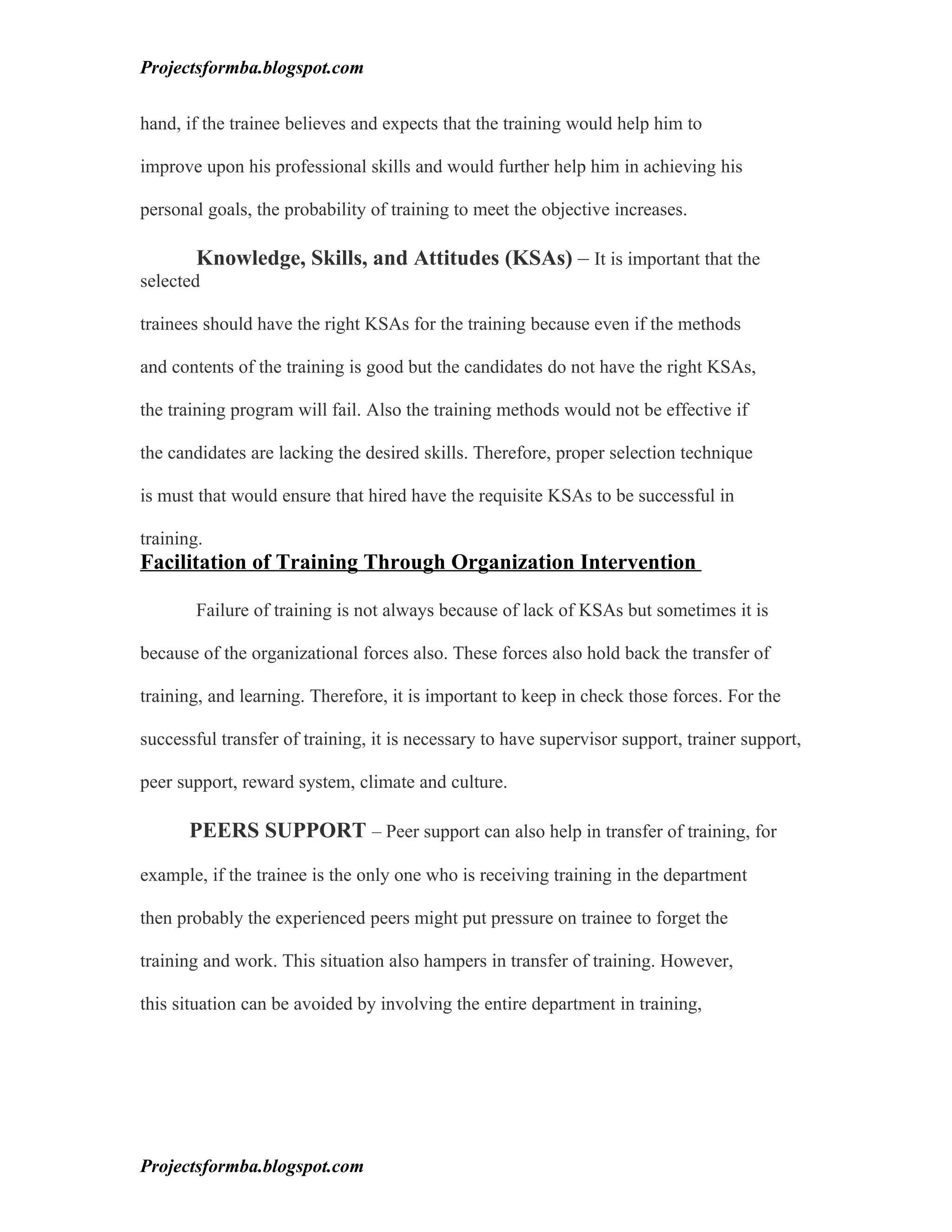 Projectsformba.blogspot.com


hand, if the trainee believes and expects that the training would help him to

improve upon his professional skills and would further help him in achieving his

personal goals, the probability of training to meet the objective increases.

        Knowledge, Skills, and Attitudes (KSAs) – It is important that the
selected

trainees should have the right KSAs for the training because even if the methods

and contents of the training is good but the candidates do not have the right KSAs,

the training program will fail. Also the training methods would not be effective if

the candidates are lacking the desired skills. Therefore, proper selection technique

is must that would ensure that hired have the requisite KSAs to be successful in

training.
Facilitation of Training Through Organization Intervention

        Failure of training is not always because of lack of KSAs but sometimes it is

because of the organizational forces also. These forces also hold back the transfer of

training, and learning. Therefore, it is important to keep in check those forces. For the

successful transfer of training, it is necessary to have supervisor support, trainer support,

peer support, reward system, climate and culture.

       PEERS SUPPORT – Peer support can also help in transfer of training, for

example, if the trainee is the only one who is receiving training in the department

then probably the experienced peers might put pressure on trainee to forget the

training and work. This situation also hampers in transfer of training. However,

this situation can be avoided by involving the entire department in training,




Projectsformba.blogspot.com
 
