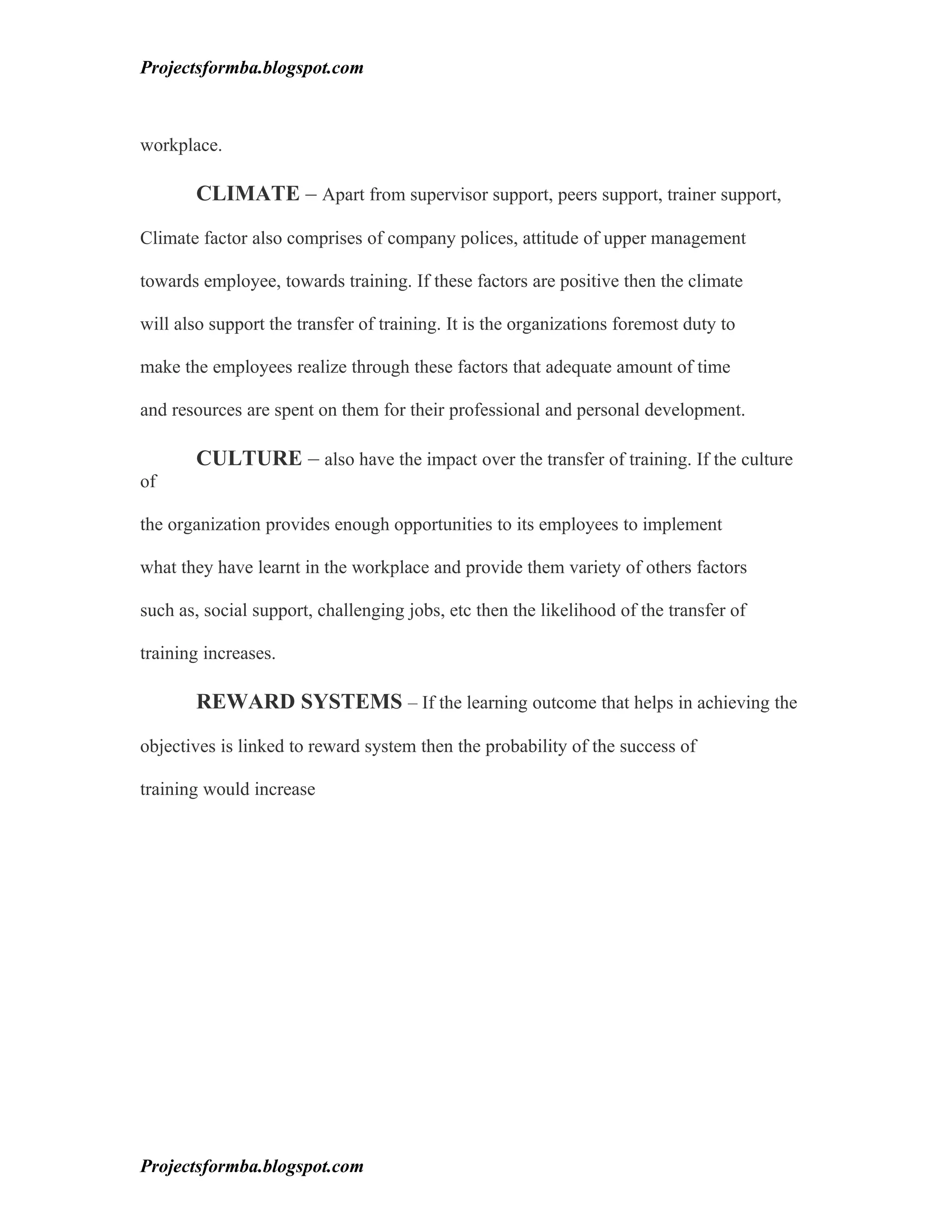 Projectsformba.blogspot.com



workplace.

       CLIMATE – Apart from supervisor support, peers support, trainer support,

Climate factor also comprises of company polices, attitude of upper management

towards employee, towards training. If these factors are positive then the climate

will also support the transfer of training. It is the organizations foremost duty to

make the employees realize through these factors that adequate amount of time

and resources are spent on them for their professional and personal development.

       CULTURE – also have the impact over the transfer of training. If the culture
of

the organization provides enough opportunities to its employees to implement

what they have learnt in the workplace and provide them variety of others factors

such as, social support, challenging jobs, etc then the likelihood of the transfer of

training increases.

       REWARD SYSTEMS – If the learning outcome that helps in achieving the

objectives is linked to reward system then the probability of the success of

training would increase




Projectsformba.blogspot.com
 