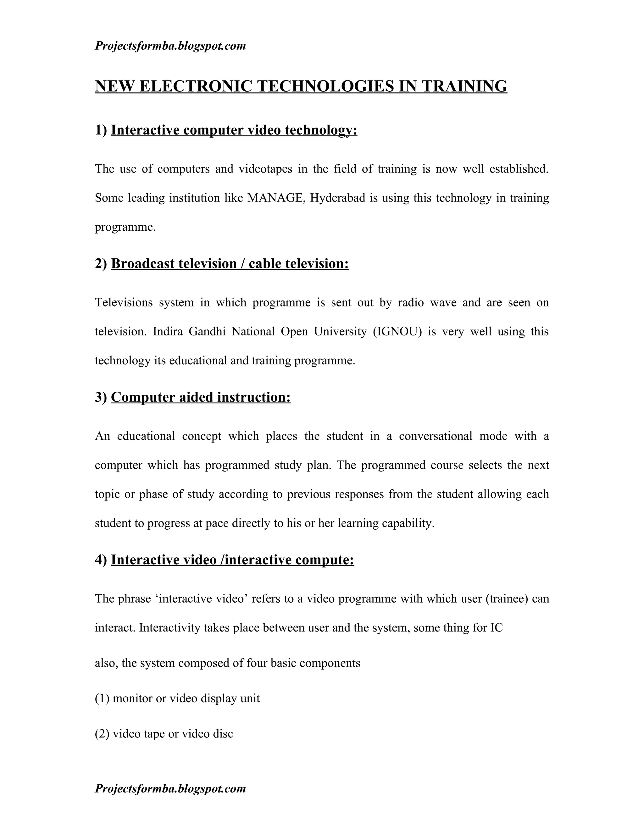 Projectsformba.blogspot.com


NEW ELECTRONIC TECHNOLOGIES IN TRAINING

1) Interactive computer video technology:

The use of computers and videotapes in the field of training is now well established.

Some leading institution like MANAGE, Hyderabad is using this technology in training

programme.

2) Broadcast television / cable television:

Televisions system in which programme is sent out by radio wave and are seen on

television. Indira Gandhi National Open University (IGNOU) is very well using this

technology its educational and training programme.

3) Computer aided instruction:

An educational concept which places the student in a conversational mode with a

computer which has programmed study plan. The programmed course selects the next

topic or phase of study according to previous responses from the student allowing each

student to progress at pace directly to his or her learning capability.

4) Interactive video /interactive compute:

The phrase ‘interactive video’ refers to a video programme with which user (trainee) can

interact. Interactivity takes place between user and the system, some thing for IC

also, the system composed of four basic components

(1) monitor or video display unit

(2) video tape or video disc



Projectsformba.blogspot.com
 