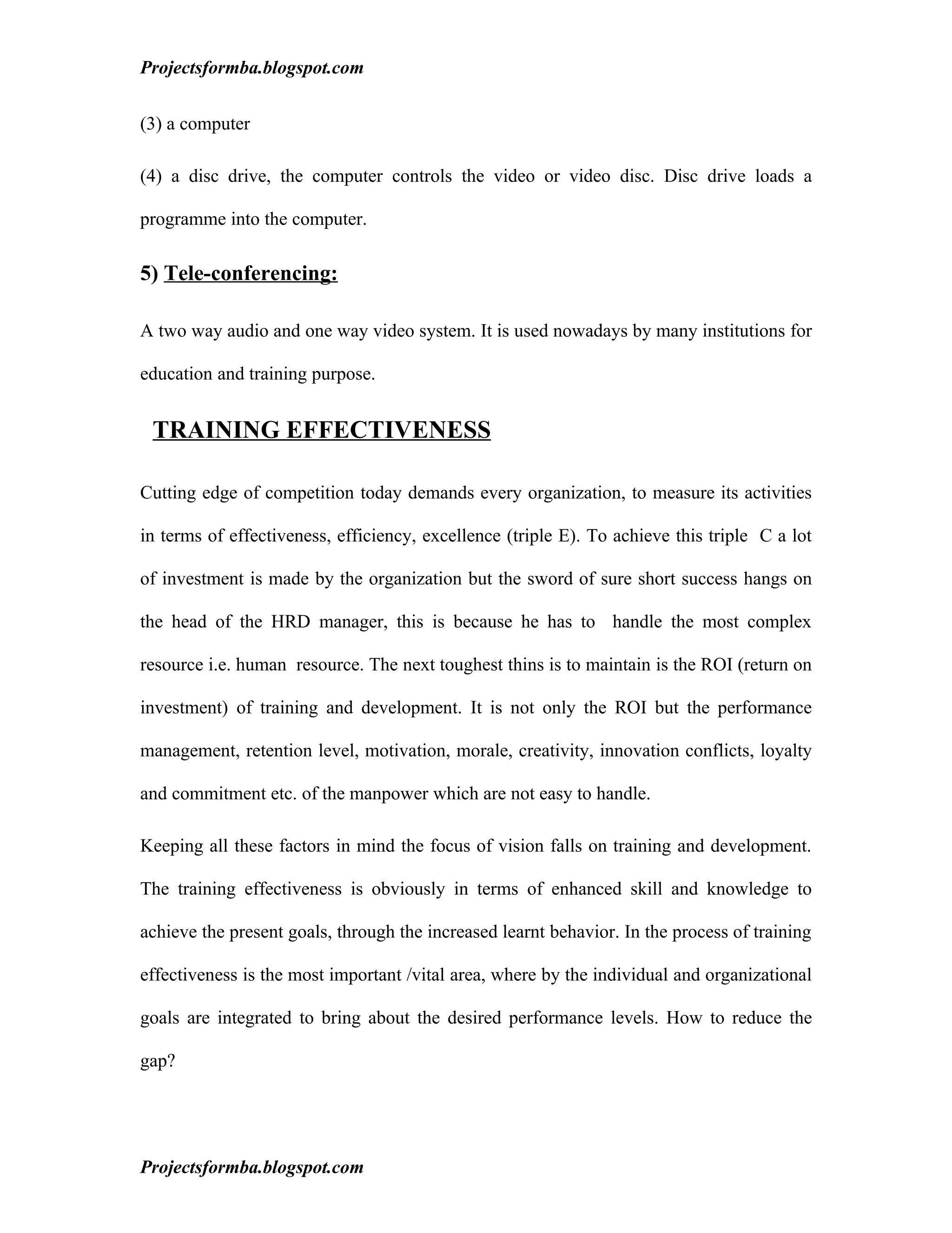 Projectsformba.blogspot.com


(3) a computer

(4) a disc drive, the computer controls the video or video disc. Disc drive loads a

programme into the computer.

5) Tele-conferencing:

A two way audio and one way video system. It is used nowadays by many institutions for

education and training purpose.


 TRAINING EFFECTIVENESS

Cutting edge of competition today demands every organization, to measure its activities

in terms of effectiveness, efficiency, excellence (triple E). To achieve this triple C a lot

of investment is made by the organization but the sword of sure short success hangs on

the head of the HRD manager, this is because he has to handle the most complex

resource i.e. human resource. The next toughest thins is to maintain is the ROI (return on

investment) of training and development. It is not only the ROI but the performance

management, retention level, motivation, morale, creativity, innovation conflicts, loyalty

and commitment etc. of the manpower which are not easy to handle.

Keeping all these factors in mind the focus of vision falls on training and development.

The training effectiveness is obviously in terms of enhanced skill and knowledge to

achieve the present goals, through the increased learnt behavior. In the process of training

effectiveness is the most important /vital area, where by the individual and organizational

goals are integrated to bring about the desired performance levels. How to reduce the

gap?




Projectsformba.blogspot.com
 