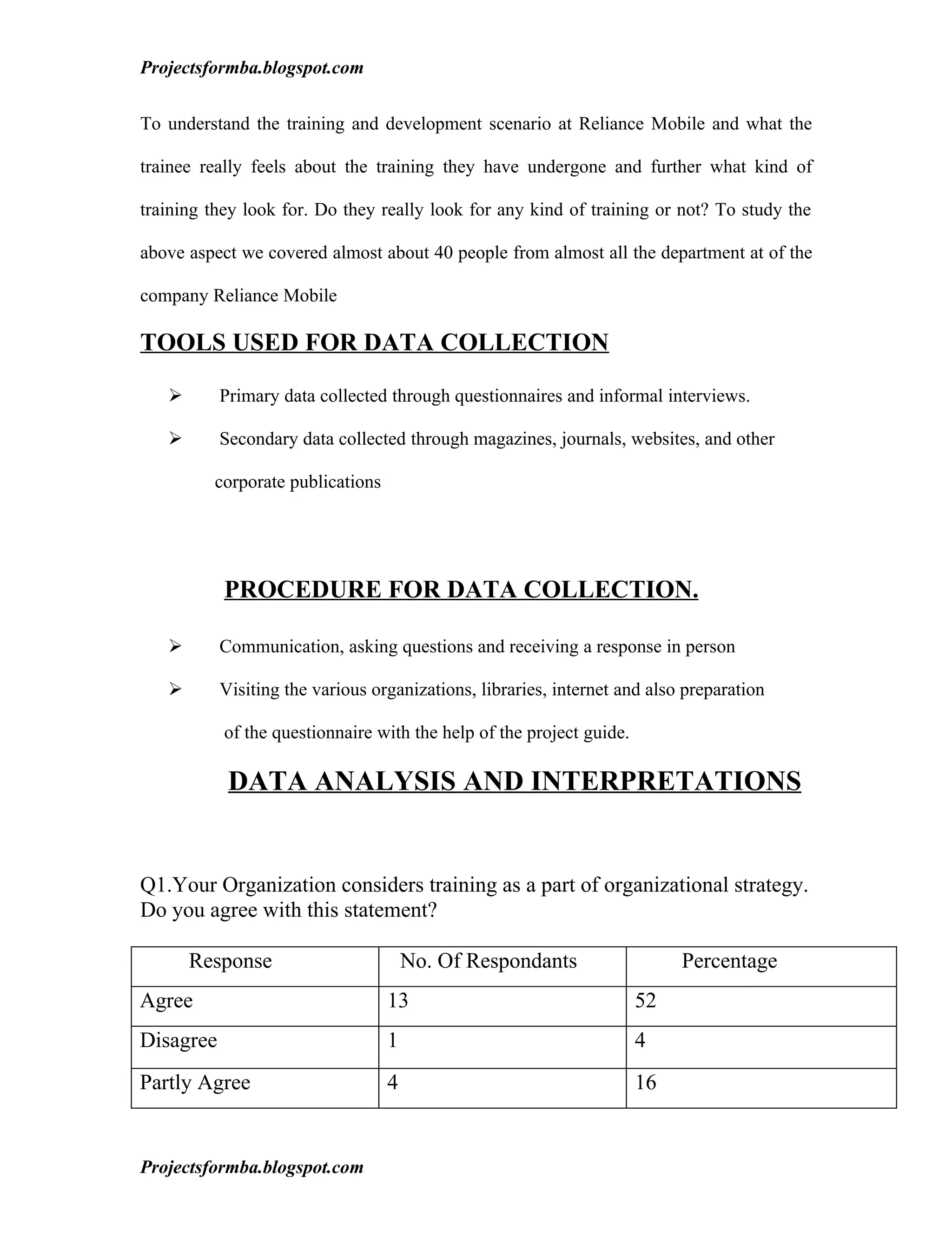 Projectsformba.blogspot.com


To understand the training and development scenario at Reliance Mobile and what the

trainee really feels about the training they have undergone and further what kind of

training they look for. Do they really look for any kind of training or not? To study the

above aspect we covered almost about 40 people from almost all the department at of the

company Reliance Mobile

TOOLS USED FOR DATA COLLECTION

          Primary data collected through questionnaires and informal interviews.

          Secondary data collected through magazines, journals, websites, and other

         corporate publications




           PROCEDURE FOR DATA COLLECTION.

          Communication, asking questions and receiving a response in person

          Visiting the various organizations, libraries, internet and also preparation

           of the questionnaire with the help of the project guide.

            DATA ANALYSIS AND INTERPRETATIONS


Q1.Your Organization considers training as a part of organizational strategy.
Do you agree with this statement?

       Response                       No. Of Respondants                   Percentage
Agree                             13                                  52
Disagree                          1                                   4
Partly Agree                      4                                   16


Projectsformba.blogspot.com
 