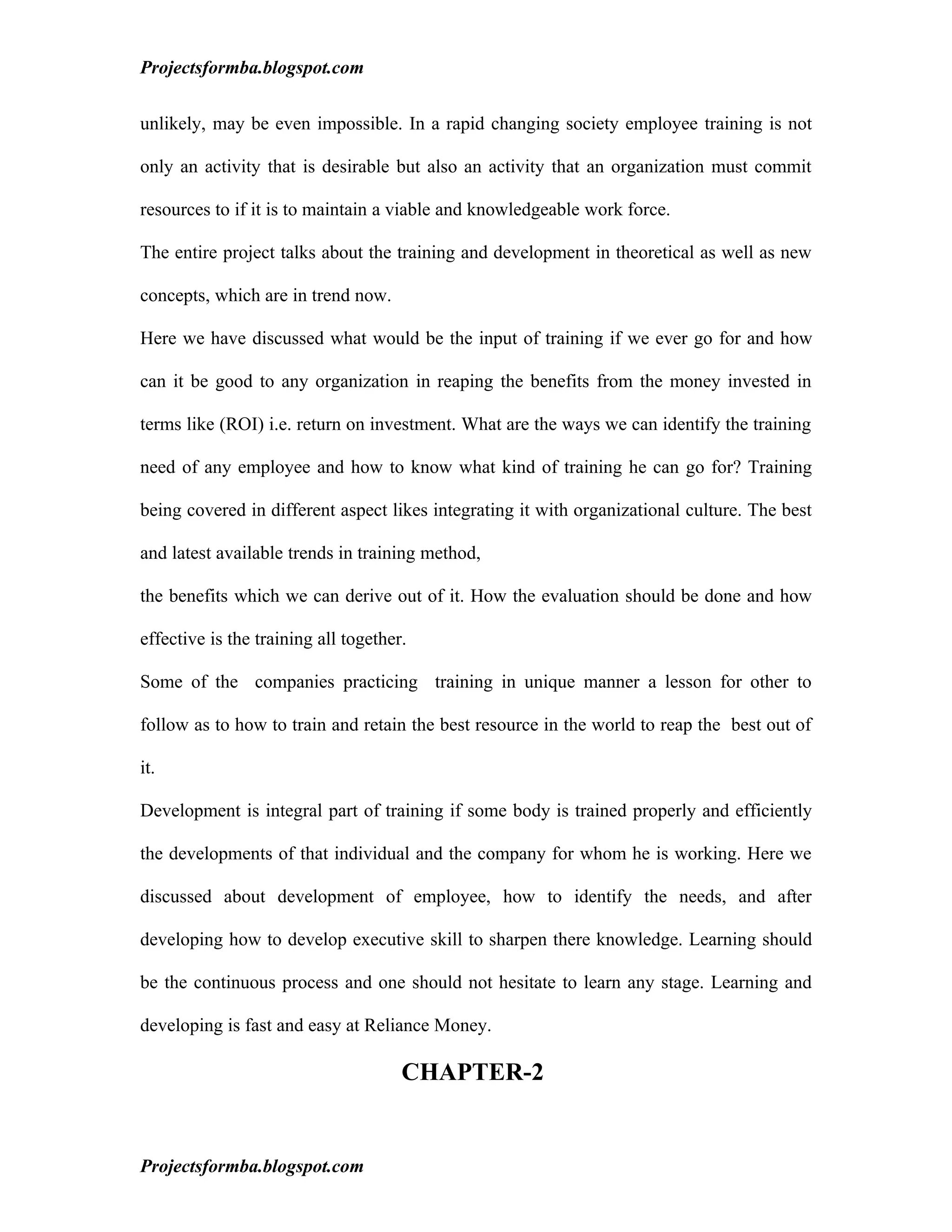 Projectsformba.blogspot.com


unlikely, may be even impossible. In a rapid changing society employee training is not

only an activity that is desirable but also an activity that an organization must commit

resources to if it is to maintain a viable and knowledgeable work force.

The entire project talks about the training and development in theoretical as well as new

concepts, which are in trend now.

Here we have discussed what would be the input of training if we ever go for and how

can it be good to any organization in reaping the benefits from the money invested in

terms like (ROI) i.e. return on investment. What are the ways we can identify the training

need of any employee and how to know what kind of training he can go for? Training

being covered in different aspect likes integrating it with organizational culture. The best

and latest available trends in training method,

the benefits which we can derive out of it. How the evaluation should be done and how

effective is the training all together.

Some of the companies practicing training in unique manner a lesson for other to

follow as to how to train and retain the best resource in the world to reap the best out of

it.

Development is integral part of training if some body is trained properly and efficiently

the developments of that individual and the company for whom he is working. Here we

discussed about development of employee, how to identify the needs, and after

developing how to develop executive skill to sharpen there knowledge. Learning should

be the continuous process and one should not hesitate to learn any stage. Learning and

developing is fast and easy at Reliance Money.

                                      CHAPTER-2


Projectsformba.blogspot.com
 