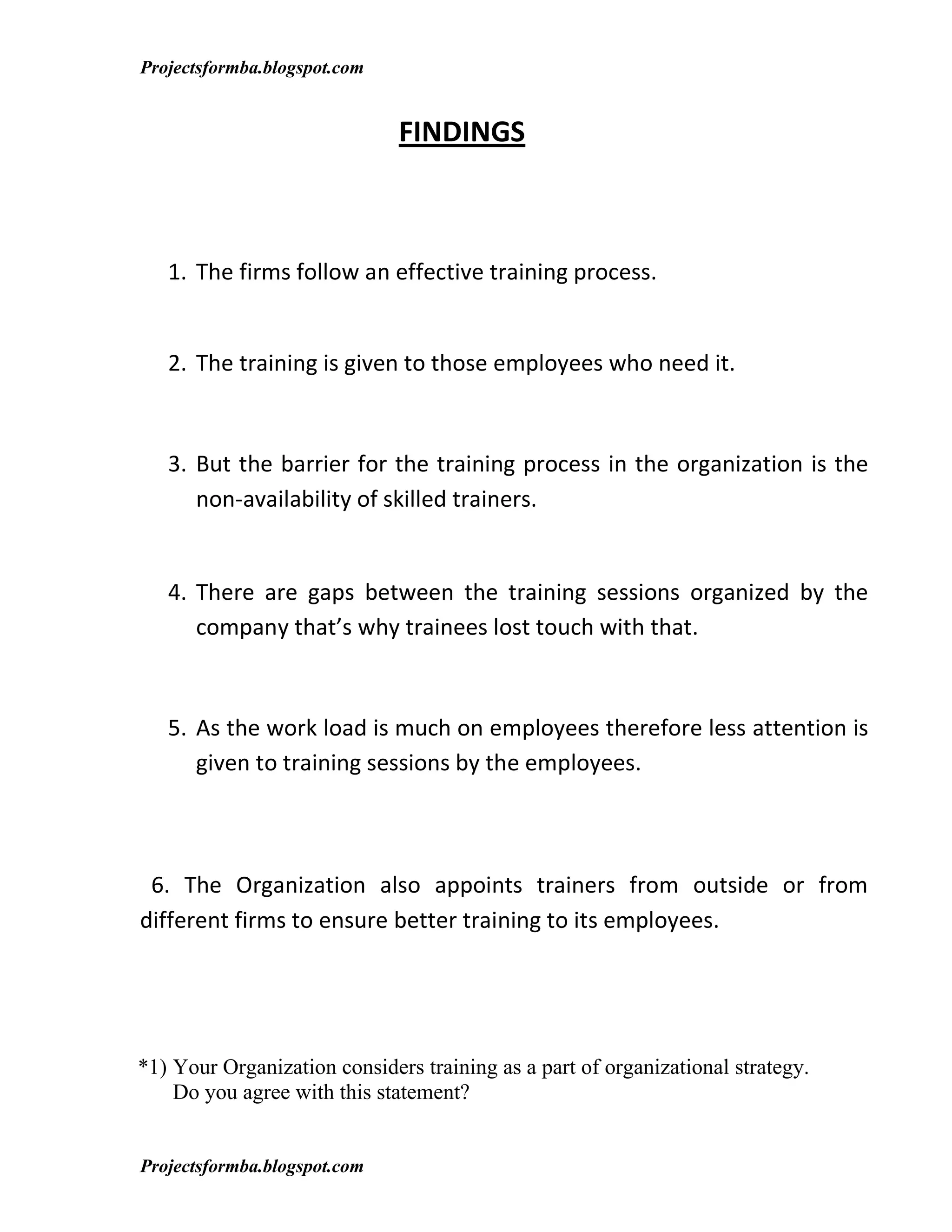 Projectsformba.blogspot.com


                              FINDINGS



   1. The firms follow an effective training process.


   2. The training is given to those employees who need it.



   3. But the barrier for the training process in the organization is the
      non-availability of skilled trainers.


   4. There are gaps between the training sessions organized by the
      company that’s why trainees lost touch with that.



   5. As the work load is much on employees therefore less attention is
      given to training sessions by the employees.



 6. The Organization also appoints trainers from outside or from
different firms to ensure better training to its employees.




*1) Your Organization considers training as a part of organizational strategy.
    Do you agree with this statement?


Projectsformba.blogspot.com
 