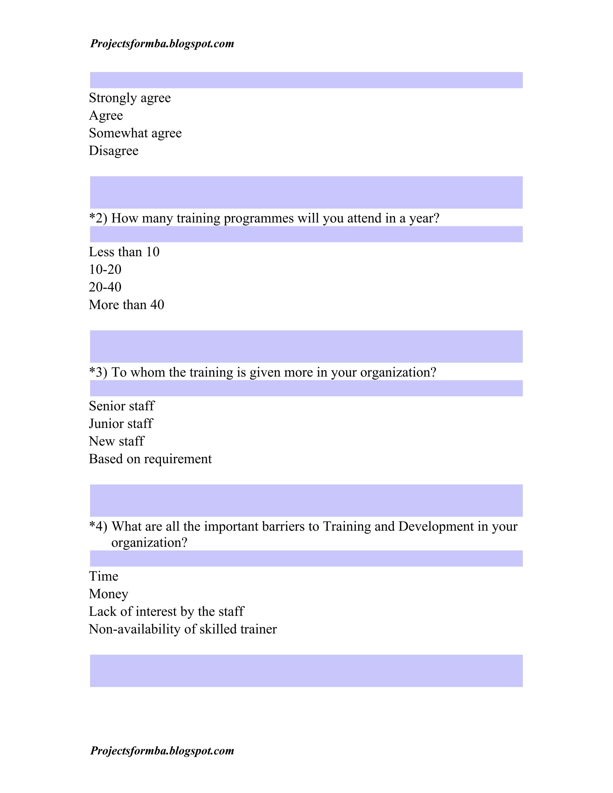 Projectsformba.blogspot.com



Strongly agree
Agree
Somewhat agree
Disagree



*2) How many training programmes will you attend in a year?

Less than 10
10-20
20-40
More than 40



*3) To whom the training is given more in your organization?

Senior staff
Junior staff
New staff
Based on requirement



*4) What are all the important barriers to Training and Development in your
    organization?

Time
Money
Lack of interest by the staff
Non-availability of skilled trainer




Projectsformba.blogspot.com
 