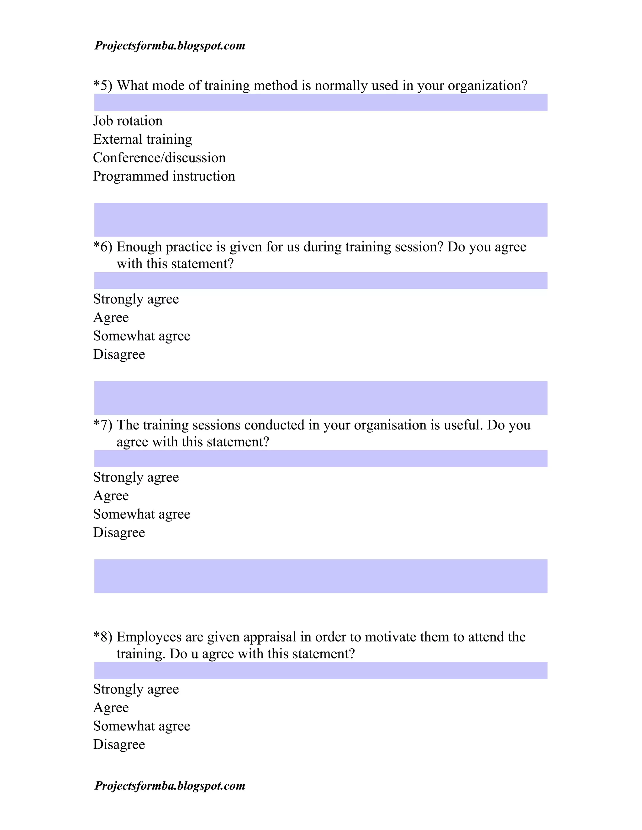 Projectsformba.blogspot.com


*5) What mode of training method is normally used in your organization?

Job rotation
External training
Conference/discussion
Programmed instruction



*6) Enough practice is given for us during training session? Do you agree
    with this statement?

Strongly agree
Agree
Somewhat agree
Disagree



*7) The training sessions conducted in your organisation is useful. Do you
    agree with this statement?

Strongly agree
Agree
Somewhat agree
Disagree




*8) Employees are given appraisal in order to motivate them to attend the
    training. Do u agree with this statement?

Strongly agree
Agree
Somewhat agree
Disagree

Projectsformba.blogspot.com
 