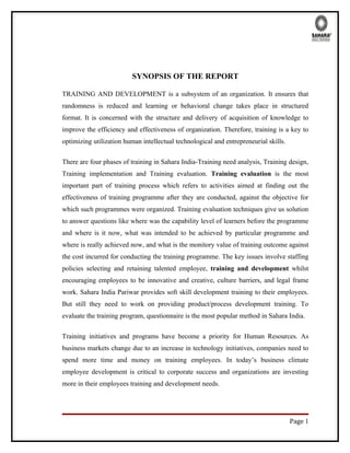 SYNOPSIS OF THE REPORT

TRAINING AND DEVELOPMENT is a subsystem of an organization. It ensures that
randomness is reduced and learning or behavioral change takes place in structured
format. It is concerned with the structure and delivery of acquisition of knowledge to
improve the efficiency and effectiveness of organization. Therefore, training is a key to
optimizing utilization human intellectual technological and entrepreneurial skills.

There are four phases of training in Sahara India-Training need analysis, Training design,
Training implementation and Training evaluation. Training evaluation is the most
important part of training process which refers to activities aimed at finding out the
effectiveness of training programme after they are conducted, against the objective for
which such programmes were organized. Training evaluation techniques give us solution
to answer questions like where was the capability level of learners before the programme
and where is it now, what was intended to be achieved by particular programme and
where is really achieved now, and what is the monitory value of training outcome against
the cost incurred for conducting the training programme. The key issues involve staffing
policies selecting and retaining talented employee, training and development whilst
encouraging employees to be innovative and creative, culture barriers, and legal frame
work. Sahara India Pariwar provides soft skill development training to their employees.
But still they need to work on providing product/process development training. To
evaluate the training program, questionnaire is the most popular method in Sahara India.

Training initiatives and programs have become a priority for Human Resources. As
business markets change due to an increase in technology initiatives, companies need to
spend more time and money on training employees. In today’s business climate
employee development is critical to corporate success and organizations are investing
more in their employees training and development needs.




                                                                                      Page 1
 